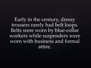 Early in the century, dressy 
trousers rarely had belt loops. 
Belts were worn by blue-collar 
workers while suspenders were 
worn with business and formal 
attire. 
 