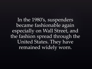 In the 1980’s, suspenders 
became fashionable again 
especially on Wall Street, and 
the fashion spread through the 
United States. They have 
remained widely worn. 
 
