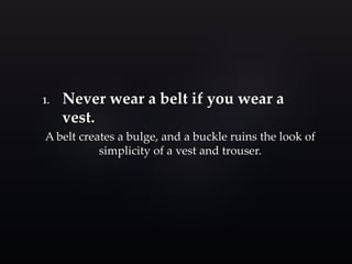 1. Never wear a belt if you wear a 
vest. 
A belt creates a bulge, and a buckle ruins the look of 
simplicity of a vest and trouser. 
 