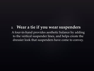 2. Wear a tie if you wear suspenders 
A four-in-hand provides aesthetic balance by adding 
to the vertical suspender lines, and helps create the 
dressier look that suspenders have come to convey. 
 