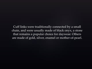 Cuff links were traditionally connected by a small 
chain, and were usually made of black onyx, a stone 
that remains a popular choice for daywear. Others 
are made of gold, silver, enamel or mother-of-pearl. 
 