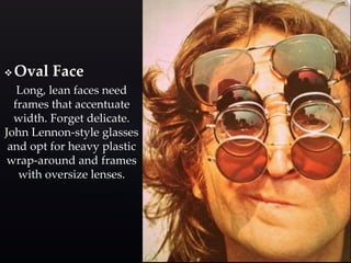 Oval Face 
Long, lean faces need 
frames that accentuate 
width. Forget delicate. 
John Lennon-style glasses 
and opt for heavy plastic 
wrap-around and frames 
with oversize lenses. 
 