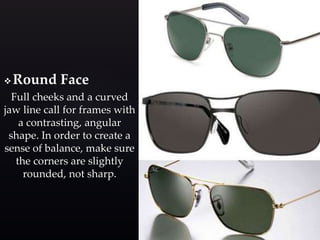 Round Face 
Full cheeks and a curved 
jaw line call for frames with 
a contrasting, angular 
shape. In order to create a 
sense of balance, make sure 
the corners are slightly 
rounded, not sharp. 
 