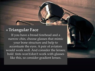 Triangular Face 
If you have a broad forehead and a 
narrow chin, choose glasses that mimic 
your bone structure and help to 
accentuate the eyes. A pair of aviators 
would work well. And consider the lenses; 
bold tints won’t/don’t work with glasses 
like this, so consider gradient lenses. 
 