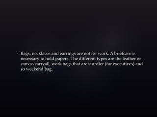  Bags, necklaces and earrings are not for work. A briefcase is 
necessary to hold papers. The different types are the leather or 
canvas carryall, work bags that are sturdier (for executives) and 
so weekend bag. 
 