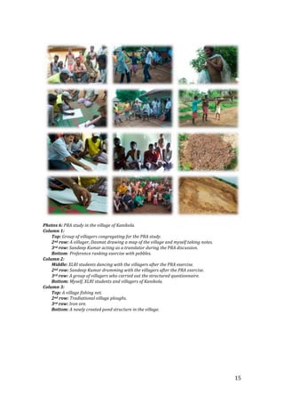  




                                                                                             
Photos 6: PRA study in the village of Kanikola. 
Column 1: 
    Top: Group of villagers congregating for the PRA study. 
    2nd row: A villager, Dasmat drawing a map of the village and myself taking notes.  
    3rd row: Sandeep Kumar acting as a translator during the PRA discussion. 
    Bottom: Preference ranking exercise with pebbles. 
Column 2: 
    Middle: XLRI students dancing with the villagers after the PRA exercise. 
    2nd row: Sandeep Kumar drumming with the villagers after the PRA exercise. 
    3rd row: A group of villagers who carried out the structured questionnaire. 
    Bottom: Myself, XLRI students and villagers of Kanikola. 
Column 3: 
    Top: A village fishing net. 
    2nd row: Tradiational village ploughs. 
    3rd row: Iron ore. 
    Bottom: A newly created pond structure in the village. 
          
     
 

 

 


                                                                                          15 
 