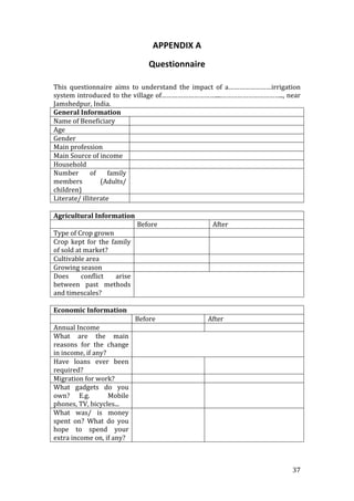 APPENDIX A 
                              Questionnaire 
 
This  questionnaire  aims  to  understand  the  impact  of  a……………………irrigation 
system introduced to the village of…………………………....…………………………….., near 
Jamshedpur, India. 
General Information 
Name of Beneficiary           
Age                           
Gender                        
Main profession               
Main Source of income   
Household                     
Number  of  family   
members           (Adults/ 
children) 
Literate/ illiterate          
 
Agricultural Information 
                                 Before               After 
Type of Crop grown                                     
Crop  kept  for  the  family                           
of sold at market? 
Cultivable area                                        
Growing season                                         
Does  conflict  arise   
between  past  methods 
and timescales? 
 
Economic Information 
                               Before               After 
Annual Income                                        
What  are  the  main   
reasons  for  the  change 
in income, if any? 
Have  loans  ever  been                              
required? 
Migration for work?                                  
What  gadgets  do  you                               
own?  E.g.    Mobile 
phones, TV, bicycles... 
What  was/  is  money                                
spent  on?  What  do  you 
hope  to  spend  your 
extra income on, if any? 
 


                                                                            37 
 
