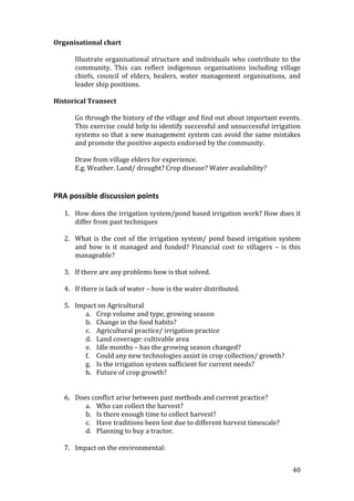 Organisational chart 
 
      Illustrate  organisational  structure  and  individuals  who  contribute  to  the 
      community.  This  can  reflect  indigenous  organisations  including  village 
      chiefs,  council  of  elders,  healers,  water  management  organisations,  and 
      leader ship positions. 
 
Historical Transect 
 
      Go through the history of the village and find out about important events. 
      This exercise could help to identify successful and unsuccessful irrigation 
      systems so that a new management system can avoid the same mistakes 
      and promote the positive aspects endorsed by the community. 
       
      Draw from village elders for experience. 
      E.g. Weather. Land/ drought? Crop disease? Water availability? 
 
 
PRA possible discussion points  
 
    1. How does the irrigation system/pond based irrigation work? How does it 
       differ from past techniques 
        
    2. What  is  the  cost  of  the  irrigation  system/  pond  based  irrigation  system 
       and  how  is  it  managed  and  funded?  Financial  cost  to  villagers  –  is  this 
       manageable? 
 
    3. If there are any problems how is that solved. 
 
    4. If there is lack of water – how is the water distributed. 
 
    5. Impact on Agricultural 
          a. Crop volume and type, growing season 
          b. Change in the food habits?  
          c. Agricultural practice/ irrigation practice 
          d. Land coverage: cultivable area 
          e. Idle months – has the growing season changed? 
          f. Could any new technologies assist in crop collection/ growth? 
          g. Is the irrigation system sufficient for current needs? 
          h. Future of crop growth? 
              
           
    6. Does conflict arise between past methods and current practice? 
          a. Who can collect the harvest? 
          b. Is there enough time to collect harvest? 
          c. Have traditions been lost due to different harvest timescale? 
          d. Planning to buy a tractor. 
 
    7. Impact on the environmental: 


                                                                                        40 
 