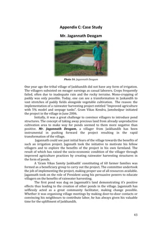  

                             Appendix C: Case Study 
                             Mr. Jagannath Deogam 




                                                                       
                                Photo 16: Jagannath Deogam 
                                                 
One year ago the tribal village of Jaskhandih did not have any form of irrigation. 
The villagers subsisted on meager earnings as casual laborers. Crops frequently 
failed,  often  due  to  inadequate  rain  and  the  rocky  terraine.  Mono‐cropping  of 
paddy  was  only  possible.  Today,  one  can  see  a  transformation  in  Jaskandih  to 
vast  stretches  of  paddy  fields  alongside  vegetable  cultivation.    The  reason:  the 
implementation of a rainwater harvesting project entitled “Improved agriculture 
with  5%  model  and  seepage  tanks”.  Gram  Vikas  Kendra,  Jamshedpur  initiated 
the project in the village in June 2006.   
         Initially, it was a great challenge to convince villagers to introduce pond 
structures. The concept of taking away precious land from already unproductive 
cultivation  area  to  make  way  for  ponds  seemed  to  them  more  negative  than 
positive.  Mr.  Jagannath  Deogam,  a  villager  from  Jaskhandih  has  been 
instrumental  in  pushing  forward  the  project  resulting  in  the  rapid 
transformation of the village. 
          Jagannath could see past initial fears of the village towards the benefits of 
such  an  irrigation  project.  Jagnnath  took  the  initiative  to  motivate  his  fellow 
villagers  and  to  explore  the  benefits  of  the  project  in  his  own  farmland.  The 
result  of  which  has  raised  the  socio‐economic  condition  of  the  villager  through 
improved  agriculture  practices  by  creating  rainwater  harvesting  structures  in 
the form of ponds.   
         A  ‘Gram  Vikas  Samity  Jaskhadih’  constituting  of  60  farmer  families  was 
formed as a beneficiary group to carry out the project. The committee undertook 
the job of implementing the project, making proper use of all resources available.  
Jagannath took on the role of President using his persuasive powers to educate 
villagers on the benefits of rainwater harvesting. 
         The  first  pond  was  dug  on  Jagannath’s  land  demonstrating  it’s  positive 
effects  thus  leading  to  the  creation  of  other  ponds  in  the  village.  Jagannath  has 
selflessly  acted  as  a  great  community  facilitator,  making  change  possible.  
Whether it was organising village meetings by making door‐to‐door contacts or 
convincing his neighbours to contribute labor, he has always given his valuable 
time for the upliftment of Jaskhandih.   



                                                                                          43 
 