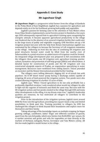 Appendix E: Case Study 
                                Mr Jugeshwar Singh 
 
Mr Jugeshwar Singh is a progressive tribal farmer from the village of Kanikola 
in the Potka Block of East Singhbhum. Jagdish has a passion for agriculture and 
depends solely on it for his livelihood, growing both paddy and vegetables. 
         Jagdish’s passion for farming came to the attention of Tata Motors when 
Gram Vikas Kendra implemented a social forestry project in Kanikola a few years 
ago. GVK subsequently exposed him to agriculture training upon recognising his 
energetic  attitude.  It  became  apparent  agricultural  productivity  in  the  village 
was hindered due to the absence of an assured irrigation facility that could cater 
to  the  large  tracts  of  paddy  and  vegetable  cropping.  GVK  therefore  set‐up  a  lift 
irrigation project last year with the help from Rotary International. Jagdish was 
nominated by the villagers to become the Secretary of Lift irrigation committee 
in  the  village.    Following  on  from  this  the  idea  of  combining  lift  irrigation  and 
pond  structures  formed  water  could  be  lifted  from  the  nearby  river  of 
Subarnarekha to a pond structure an added source of irrigation could be formed. 
An  integrated  village  development  plan  was  prepared  in  full  consultation  with 
the  villagers:  three  ponds,  one  lift  irrigation  unit,  agriculture  training,  piscine‐
culture, formation and promotion of self help groups (SHGs) and afforestation. A 
detailed  layout  for  construction  of  ponds  and  the  lift  irrigation  unit  was 
constructed  alongside  experts  of  Pradan,  an  organization  specializing  in  water 
management.  Resources  were  mobilized  from  willing  donors:  Telcon  provided 
an excavator and the Rotary International provided further funding.  
         The  villagers  were  willing  labourers;  digging  641  m  of  trench  lain  with 
pipelines.  An  8  HP  diesel  motor  pump  having  6  discharge  outlets  capable  of 
irrigating 40 acres of land powered the irrigation system. Two ponds were also 
created allowing irrigation of a further 15 acres of land.  
         Jagdish  says:  “When  I  found  agriculture  to  be  not  only  profitable  but  a 
profoundly dignified vocation, I only wondered when would my villagers be able 
to fight out the vagaries of monsoon and think the same way. But now with the 
lift irrigation system and two ponds created in the village through GVK and many 
other developments in the offing, it is my dream come true.”. Jagdish’s leadership 
qualities  are  immense,  he  has  motivated  all  villagers  to  contribute  to  the 
irrigation project.  
         Prior  to  the  introduction  of  the  irrigation  systems,  Jagdish  earnt  around 
8000 Rs from rain‐fed agriculture, providing two square meals a day and limited 
possibilities  to  think  past  this.  Training  provided  to  villagers  by  GVK  has 
challenged the villagers to think beyond their boundaries and explore more for 
themselves and their family. 
         Taking advantage of the knowledge inputs on multiple cropping, he began 
growing  cabbage,  cauliflower,  ladies’  finger  and  different  varieties  of  gourds, 
apart from the rain fed paddy, which now fetches him Rs40,000/‐ per annum. He 
is  market  sensitive  and  grows  and  sells  his  vegetables  on  time  directly  at  the 
markets  of  Dorkasai,  Jadugada,  Narwa,  Govindpur  and  Tata  Motors  colony.  All 
this has made Jagdish a model farmer in his village. 
          


                                                                                            46 
 