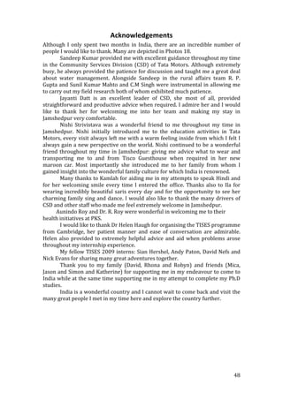 Acknowledgements 
Although  I  only  spent  two  months  in  India,  there  are  an  incredible  number  of 
people I would like to thank. Many are depicted in Photos 18. 
         Sandeep Kumar provided me with excellent guidance throughout my time 
in  the  Community  Services  Division  (CSD)  of  Tata  Motors.  Although  extremely 
busy, he always provided the patience for discussion and taught me a great deal 
about  water  management.  Alongside  Sandeep  in  the  rural  affairs  team  R.  P.  
Gupta and Sunil Kumar Mahto and C.M Singh were instrumental in allowing me 
to carry out my field research both of whom exhibited much patience.  
         Jayanti  Datt  is  an  excellent  leader  of  CSD,  she  most  of  all,  provided 
straightforward and productive advice when required. I admire her and I would 
like  to  thank  her  for  welcoming  me  into  her  team  and  making  my  stay  in 
Jamshedpur very comfortable. 
         Nishi  Strivistava  was  a  wonderful  friend  to  me  throughout  my  time  in 
Jamshedpur.  Nishi  initially  introduced  me  to  the  education  activities  in  Tata 
Motors, every visit always left me with a warm feeling inside from which I felt I 
always gain a new perspective on the world. Nishi continued to be a wonderful 
friend  throughout  my  time  in  Jamshedpur:  giving  me  advice  what  to  wear  and 
transporting  me  to  and  from  Tisco  Guesthouse  when  required  in  her  new 
maroon  car.  Most  importantly  she  introduced  me  to  her  family  from  whom  I 
gained insight into the wonderful family culture for which India is renowned.  
         Many thanks to Kamlah for aiding me in my attempts to speak Hindi and 
for  her  welcoming  smile  every  time  I  entered  the  office.  Thanks  also  to  Ila  for 
wearing incredibly beautiful saris every day and for the opportunity to see her 
charming family sing and dance. I would also like to thank the many drivers of 
CSD and other staff who made me feel extremely welcome in Jamshedpur. 
       Aunindo Roy and Dr. R. Roy were wonderful in welcoming me to their 
health initiatives at PKS. 
         I would like to thank Dr Helen Haugh for organising the TISES programme 
from  Cambridge,  her  patient  manner  and  ease  of  conversation  are  admirable. 
Helen  also  provided  to  extremely  helpful  advice  and  aid  when  problems  arose 
throughout my internship experience. 
         My fellow TISES 2009 interns: Sian Hershel, Andy Paton, David Nefs and 
Nick Evans for sharing many great adventures together.  
         Thank  you  to  my  family  (David,  Rhona  and  Robyn)  and  friends  (Mica, 
Jason and Simon and Katherine) for supporting me in my endeavour to come to 
India while at the same time supporting me in my attempt to complete my Ph.D 
studies. 
         India is a wonderful country and I cannot wait to come back and visit the 
many great people I met in my time here and explore the country further. 
          

 




                                                                                         48 
 