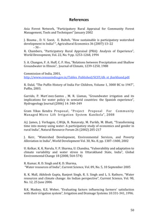 References 
 
Asia  Forest  Network,  “Participatory  Rural  Appraisal  for  Community  Forest 
Management, Tools and Techniques” January 2002 
 
J.  Bouma  ,  D.  V.  Soest,    E.  Bulteb,  “How  sustainable  is  participatory  watershed 
development in India? “, Agricultural Economics 36 (2007) 13–22 
         - 50 - 
R.  Chambers,  “Participatory  Rural  Appraisal  (PRA):  Analysis  of  Experience”, 
World Deveopment, Vol. 22, No. 9 pp. 1253‐1268, 1994 
 
S. A. Changon, F. A. Huff, C. F. Hsu, “Relations between Precipitation and Shallow 
Groundwater in Illinois”,  Journal of Climate, 1239‐1250, 1988 
 
Commission of India, 2001, 
http://www.censusindia.gov.in/Tables_Published/SCST/dh_st_jharkhand.pdf. 
 
R. Dalal, “The Puffin History of India For Children, Volume 1, 3000 BC to 1947”, 
Puffin, 2003. 
 
Garrido,  P.  Mart´ınez‐Santos  ,  M.  R.  Llamas,  “Groundwater  irrigation  and  its 
implications  for  water  policy  in  semiarid  countries:  the  Spanish  experience”, 
Hydrogeology Journal (2006) 14: 340–349 
 
Gram  Vikas  Kendra  Proposal,  “Project    Proposal    For    Community  
Managed Micro  Lift  Irrigation  System  Kanikola”, 2008 
 
A.J.  James,  J.  Verhagen,  C.Wijk,  R.  Nanavaty,  M.  Parikh,  M.  Bhatt,  “Transforming 
time into money using water: A participatory study of economics and gender in 
rural India”, Natural Resource Forum 26 (2002) 205‐217 
 
J.  Kerr,  “Watershed  Development,  Environmental  Services,  and  Poverty 
Alleviation in India”, World Development Vol. 30, No. 8, pp. 1387–1400, 2002 
 
U. Kelkar, K. K. Narula, V. P. Sharma, U. Chandna, “Vulnerability and adaptation to 
climate  variability  and  water  stress  in  Uttarakhand  State,  India”,  Global 
Environmental Change 18 (2008, 564‐574) 
 
R. Kumar, R. D. Singh and K. D. Sharma, 
 “Water resources of India”, Current Science, Vol. 89, No. 5, 10 September 2005  
 
R.  K.  Mall,  Akhilesh  Gupta,  Ranjeet  Singh,  R.  S.  Singh  and  L.  S.  Rathore,  “Water 
resources  and  climate  change:  An  Indian  perspective”, Current  Science,  Vol.  90, 
No. 12, 25 June 2006  
 
R.K.  Maskey,  K.E.  Weber,  “Evaluating  factors  influencing  farmers'  satisfaction 
with their irrigation system”, Irrigation and Drainage Systems 10:331‐341, 1996.  
 
 

                                                                                          50 
 