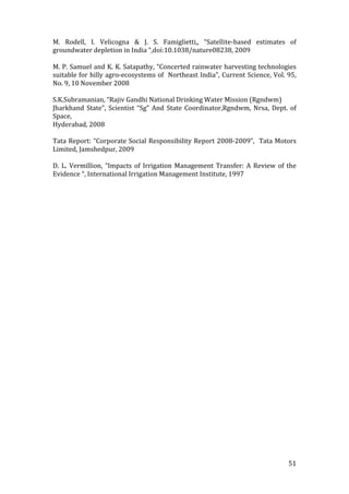 M.  Rodell,  I.  Velicogna  &  J.  S.  Famiglietti,,  “Satellite‐based  estimates  of 
groundwater depletion in India “,doi:10.1038/nature08238, 2009 
 
M. P. Samuel and K. K. Satapathy, “Concerted rainwater harvesting technologies 
suitable for hilly agro‐ecosystems of  Northeast India”, Current Science, Vol. 95, 
No. 9, 10 November 2008 
  
S.K.Subramanian, “Rajiv Gandhi National Drinking Water Mission (Rgndwm) 
Jharkhand  State”,  Scientist  “Sg”  And  State  Coordinator,Rgndwm,  Nrsa,  Dept.  of 
Space,  
Hyderabad, 2008 
 
Tata  Report:  “Corporate  Social  Responsibility  Report  2008‐2009”,    Tata  Motors 
Limited, Jamshedpur, 2009 
 
D.  L.  Vermillion,  “Impacts  of  Irrigation  Management  Transfer:  A  Review  of  the 
Evidence “, International Irrigation Management Institute, 1997 
 
 
 
 
 
    
 




                                                                                     51 
 