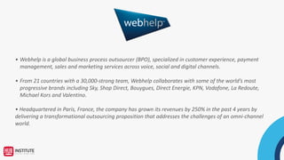 Webhelp’s	Customer	Experience	Lab	enforce	innovative	processes	
that	propose	creative	solutions	to	transform	customer	experience	
•	Customer	Experience’s	programs	
•	Multi-skills	teams	(technology,	data	analytics)	dedicated	to	
operations	
•	Test	ideas,	validate	processes	and	operate	deployment	in	
customer	relationship	centers
80 m2
180 m2
190 m2
50 m2
#THE	OPPORTUNITY	
•	Join	other	winning	startups	in	the	Webhelp	“Customer	
Experience”	Lab	
•	Work	with	Webhelp’s	Global	R&D	Team	to	develop	and	
test	your	product
•	Get	to	an	exclusive	event	with	Webhelp’s	Founders	and	
representatives	from	our	major	investors	KKR	
•	Make	joint	proposals	for	your	product	through	Webhelp	to	
organisations	selected	from	our	client-base
JOIN WEBHELP
“CUSTOMER
EXPERIENCE” LAB
6 CHALLENGES
PRESENCE ON
WEBHELP BOOTH
 