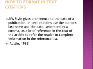  APA Style gives prominence to the date of a
publication. In-text citations use the author's
last name and the date, separated by a
comma, as a brief reference in the text of
the article to refer the reader to complete
information in the reference list.
 (Austin, 1998)
 