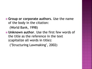  Group or corporate authors. Use the name
of the body in the citation:
(World Bank, 1998)
 Unknown author. Use the first few words of
the title as the reference in the text
(capitalize all words in title):
("Structuring Lawmaking", 2002)
 