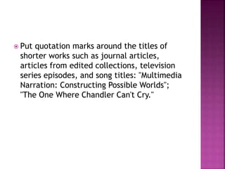  Put quotation marks around the titles of
shorter works such as journal articles,
articles from edited collections, television
series episodes, and song titles: "Multimedia
Narration: Constructing Possible Worlds";
"The One Where Chandler Can't Cry."
 