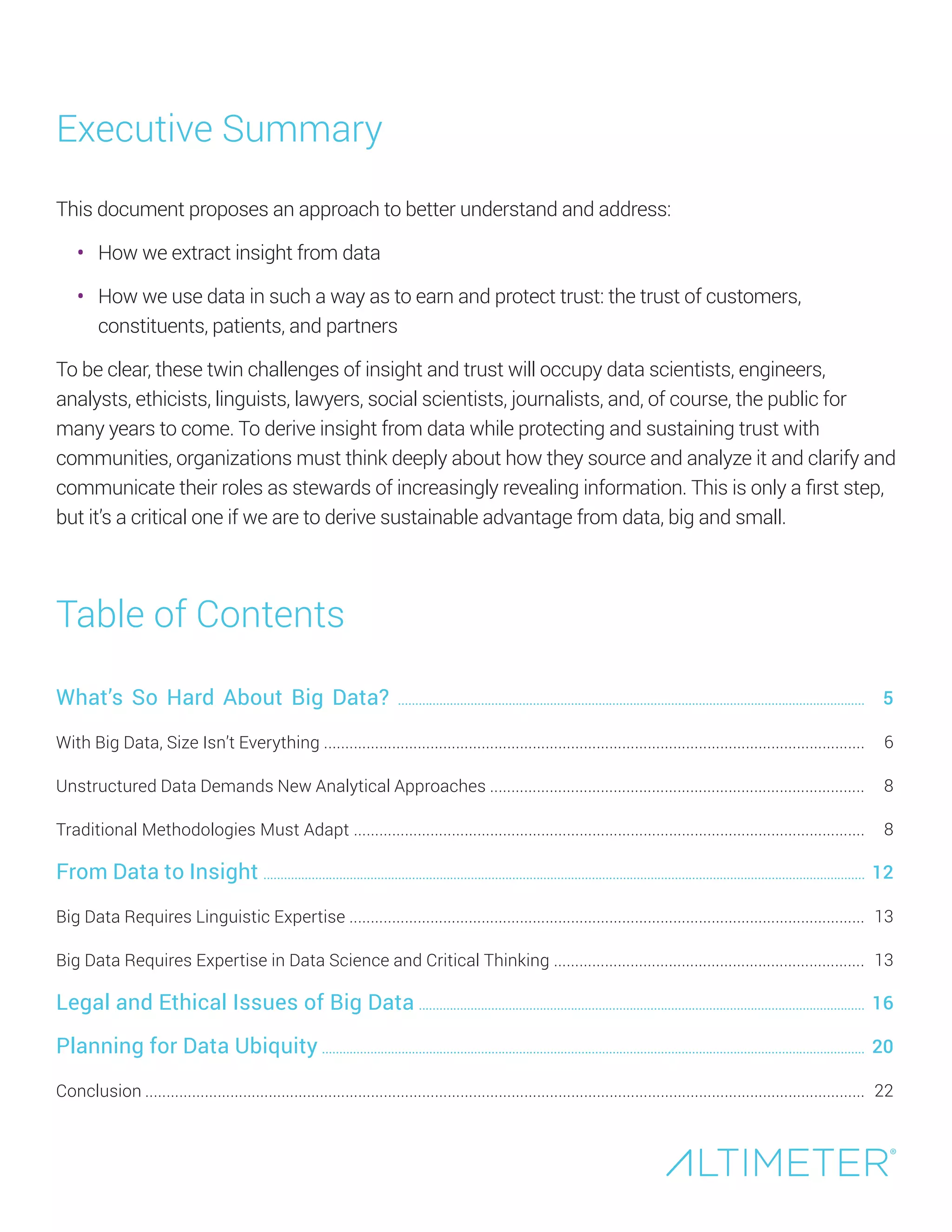 Executive Summary
This document proposes an approach to better understand and address:
•	 How we extract insight from data
•	 How we use data in such a way as to earn and protect trust: the trust of customers,
constituents, patients, and partners
To be clear, these twin challenges of insight and trust will occupy data scientists, engineers,
analysts, ethicists, linguists, lawyers, social scientists, journalists, and, of course, the public for
many years to come. To derive insight from data while protecting and sustaining trust with
communities, organizations must think deeply about how they source and analyze it and clarify and
communicate their roles as stewards of increasingly revealing information. This is only a first step,
but it’s a critical one if we are to derive sustainable advantage from data, big and small.
Preview Only
What’s So Hard About Big Data? .......................................................................................................................................
With Big Data, Size Isn’t Everything ...............................................................................................................................
Unstructured Data Demands New Analytical Approaches ........................................................................................
Traditional Methodologies Must Adapt ........................................................................................................................
From Data to Insight ..............................................................................................................................................................................
Big Data Requires Linguistic Expertise .........................................................................................................................
Big Data Requires Expertise in Data Science and Critical Thinking .........................................................................
Legal and Ethical Issues of Big Data .................................................................................................................................
Planning for Data Ubiquity .............................................................................................................................................................
Conclusion .........................................................................................................................................................................
Table of Contents
5
6
8
10
13
14
14
17
21
23
 