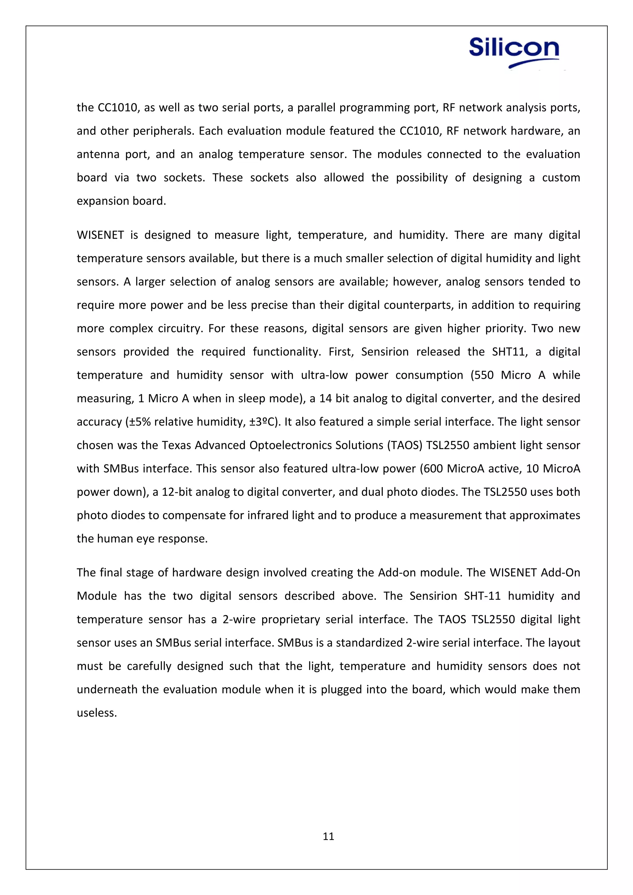 11
the CC1010, as well as two serial ports, a parallel programming port, RF network analysis ports,
and other peripherals. Each evaluation module featured the CC1010, RF network hardware, an
antenna port, and an analog temperature sensor. The modules connected to the evaluation
board via two sockets. These sockets also allowed the possibility of designing a custom
expansion board.
WISENET is designed to measure light, temperature, and humidity. There are many digital
temperature sensors available, but there is a much smaller selection of digital humidity and light
sensors. A larger selection of analog sensors are available; however, analog sensors tended to
require more power and be less precise than their digital counterparts, in addition to requiring
more complex circuitry. For these reasons, digital sensors are given higher priority. Two new
sensors provided the required functionality. First, Sensirion released the SHT11, a digital
temperature and humidity sensor with ultra-low power consumption (550 Micro A while
measuring, 1 Micro A when in sleep mode), a 14 bit analog to digital converter, and the desired
accuracy (±5% relative humidity, ±3ºC). It also featured a simple serial interface. The light sensor
chosen was the Texas Advanced Optoelectronics Solutions (TAOS) TSL2550 ambient light sensor
with SMBus interface. This sensor also featured ultra-low power (600 MicroA active, 10 MicroA
power down), a 12-bit analog to digital converter, and dual photo diodes. The TSL2550 uses both
photo diodes to compensate for infrared light and to produce a measurement that approximates
the human eye response.
The final stage of hardware design involved creating the Add-on module. The WISENET Add-On
Module has the two digital sensors described above. The Sensirion SHT-11 humidity and
temperature sensor has a 2-wire proprietary serial interface. The TAOS TSL2550 digital light
sensor uses an SMBus serial interface. SMBus is a standardized 2-wire serial interface. The layout
must be carefully designed such that the light, temperature and humidity sensors does not
underneath the evaluation module when it is plugged into the board, which would make them
useless.
 