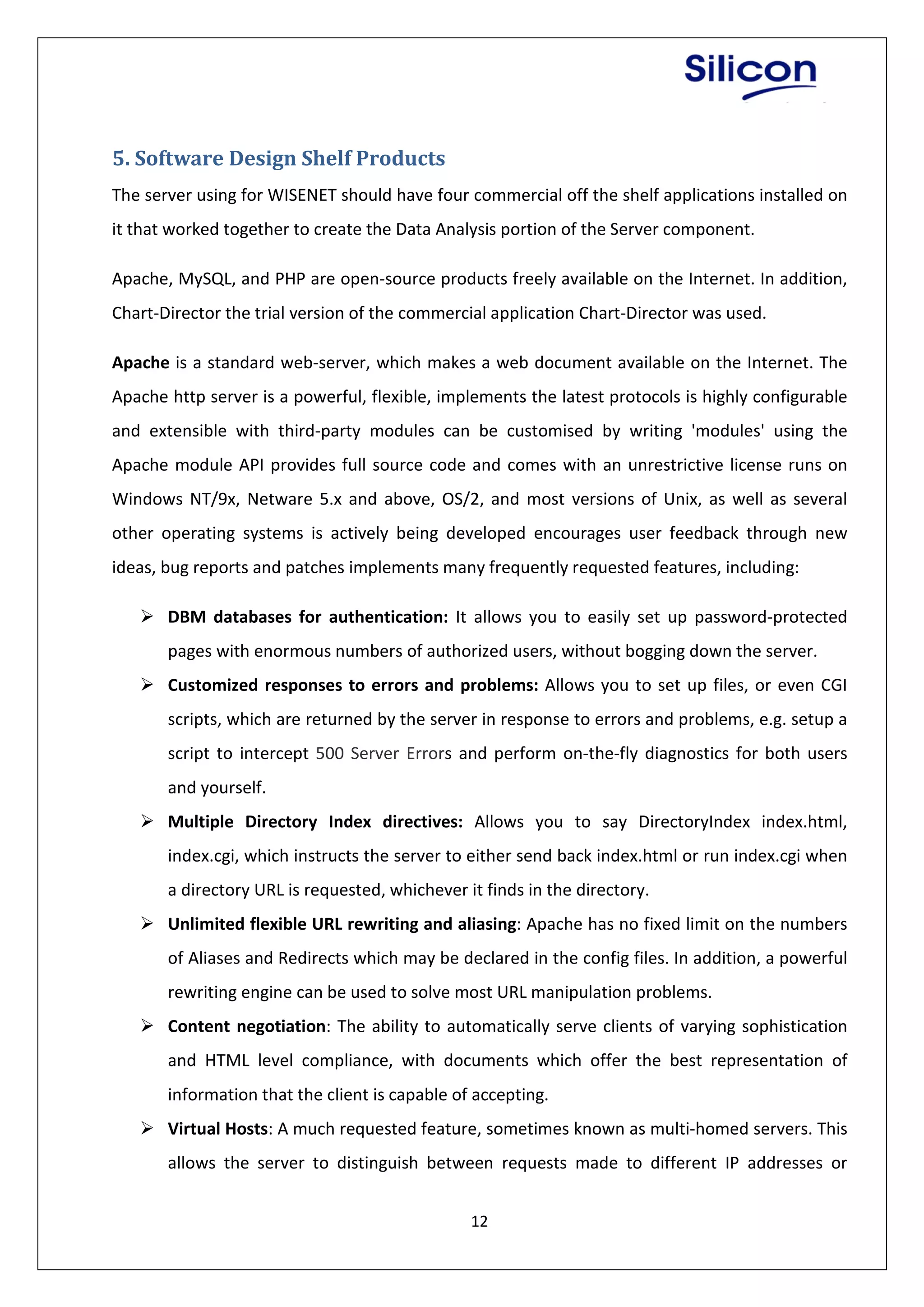 12
5. Software Design Shelf Products
The server using for WISENET should have four commercial off the shelf applications installed on
it that worked together to create the Data Analysis portion of the Server component.
Apache, MySQL, and PHP are open-source products freely available on the Internet. In addition,
Chart-Director the trial version of the commercial application Chart-Director was used.
Apache is a standard web-server, which makes a web document available on the Internet. The
Apache http server is a powerful, flexible, implements the latest protocols is highly configurable
and extensible with third-party modules can be customised by writing 'modules' using the
Apache module API provides full source code and comes with an unrestrictive license runs on
Windows NT/9x, Netware 5.x and above, OS/2, and most versions of Unix, as well as several
other operating systems is actively being developed encourages user feedback through new
ideas, bug reports and patches implements many frequently requested features, including:
 DBM databases for authentication: It allows you to easily set up password-protected
pages with enormous numbers of authorized users, without bogging down the server.
 Customized responses to errors and problems: Allows you to set up files, or even CGI
scripts, which are returned by the server in response to errors and problems, e.g. setup a
script to intercept 500 Server Errors and perform on-the-fly diagnostics for both users
and yourself.
 Multiple Directory Index directives: Allows you to say DirectoryIndex index.html,
index.cgi, which instructs the server to either send back index.html or run index.cgi when
a directory URL is requested, whichever it finds in the directory.
 Unlimited flexible URL rewriting and aliasing: Apache has no fixed limit on the numbers
of Aliases and Redirects which may be declared in the config files. In addition, a powerful
rewriting engine can be used to solve most URL manipulation problems.
 Content negotiation: The ability to automatically serve clients of varying sophistication
and HTML level compliance, with documents which offer the best representation of
information that the client is capable of accepting.
 Virtual Hosts: A much requested feature, sometimes known as multi-homed servers. This
allows the server to distinguish between requests made to different IP addresses or
 
