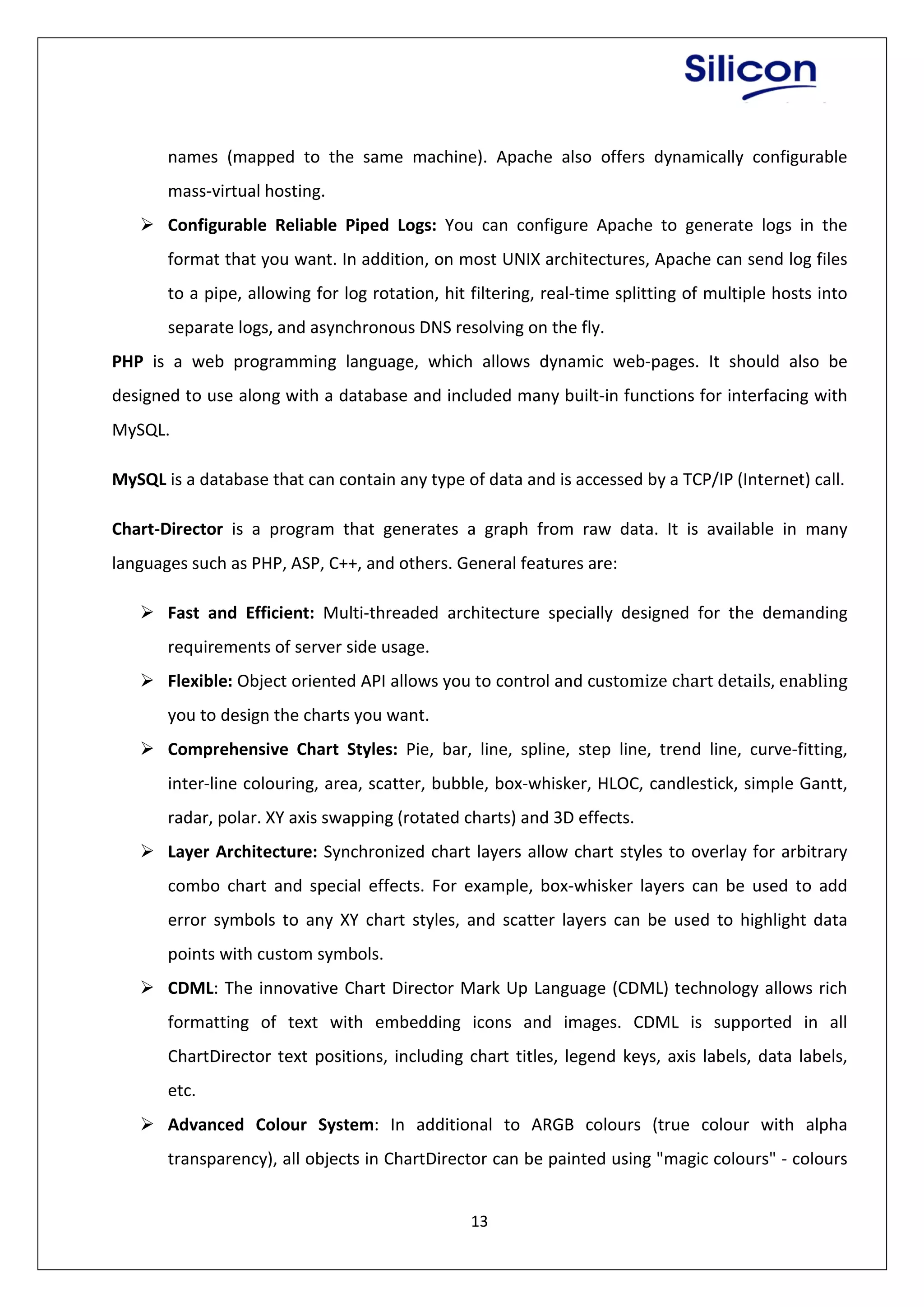 13
names (mapped to the same machine). Apache also offers dynamically configurable
mass-virtual hosting.
 Configurable Reliable Piped Logs: You can configure Apache to generate logs in the
format that you want. In addition, on most UNIX architectures, Apache can send log files
to a pipe, allowing for log rotation, hit filtering, real-time splitting of multiple hosts into
separate logs, and asynchronous DNS resolving on the fly.
PHP is a web programming language, which allows dynamic web-pages. It should also be
designed to use along with a database and included many built-in functions for interfacing with
MySQL.
MySQL is a database that can contain any type of data and is accessed by a TCP/IP (Internet) call.
Chart-Director is a program that generates a graph from raw data. It is available in many
languages such as PHP, ASP, C++, and others. General features are:
 Fast and Efficient: Multi-threaded architecture specially designed for the demanding
requirements of server side usage.
 Flexible: Object oriented API allows you to control and customize chart details, enabling
you to design the charts you want.
 Comprehensive Chart Styles: Pie, bar, line, spline, step line, trend line, curve-fitting,
inter-line colouring, area, scatter, bubble, box-whisker, HLOC, candlestick, simple Gantt,
radar, polar. XY axis swapping (rotated charts) and 3D effects.
 Layer Architecture: Synchronized chart layers allow chart styles to overlay for arbitrary
combo chart and special effects. For example, box-whisker layers can be used to add
error symbols to any XY chart styles, and scatter layers can be used to highlight data
points with custom symbols.
 CDML: The innovative Chart Director Mark Up Language (CDML) technology allows rich
formatting of text with embedding icons and images. CDML is supported in all
ChartDirector text positions, including chart titles, legend keys, axis labels, data labels,
etc.
 Advanced Colour System: In additional to ARGB colours (true colour with alpha
transparency), all objects in ChartDirector can be painted using "magic colours" - colours
 