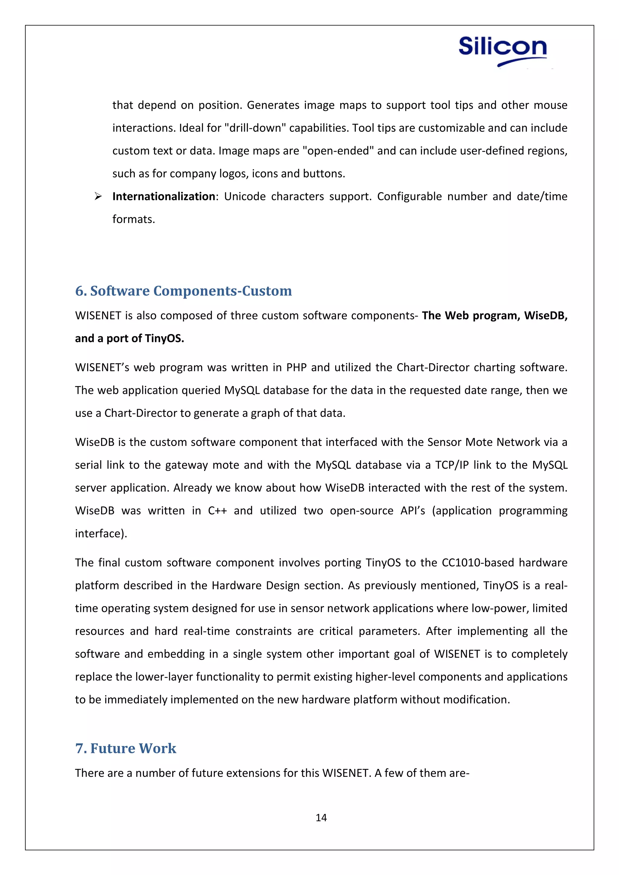 14
that depend on position. Generates image maps to support tool tips and other mouse
interactions. Ideal for "drill-down" capabilities. Tool tips are customizable and can include
custom text or data. Image maps are "open-ended" and can include user-defined regions,
such as for company logos, icons and buttons.
 Internationalization: Unicode characters support. Configurable number and date/time
formats.
6. Software Components-Custom
WISENET is also composed of three custom software components- The Web program, WiseDB,
and a port of TinyOS.
WISENET’s web program was written in PHP and utilized the Chart-Director charting software.
The web application queried MySQL database for the data in the requested date range, then we
use a Chart-Director to generate a graph of that data.
WiseDB is the custom software component that interfaced with the Sensor Mote Network via a
serial link to the gateway mote and with the MySQL database via a TCP/IP link to the MySQL
server application. Already we know about how WiseDB interacted with the rest of the system.
WiseDB was written in C++ and utilized two open-source API’s (application programming
interface).
The final custom software component involves porting TinyOS to the CC1010-based hardware
platform described in the Hardware Design section. As previously mentioned, TinyOS is a real-
time operating system designed for use in sensor network applications where low-power, limited
resources and hard real-time constraints are critical parameters. After implementing all the
software and embedding in a single system other important goal of WISENET is to completely
replace the lower-layer functionality to permit existing higher-level components and applications
to be immediately implemented on the new hardware platform without modification.
7. Future Work
There are a number of future extensions for this WISENET. A few of them are-
 