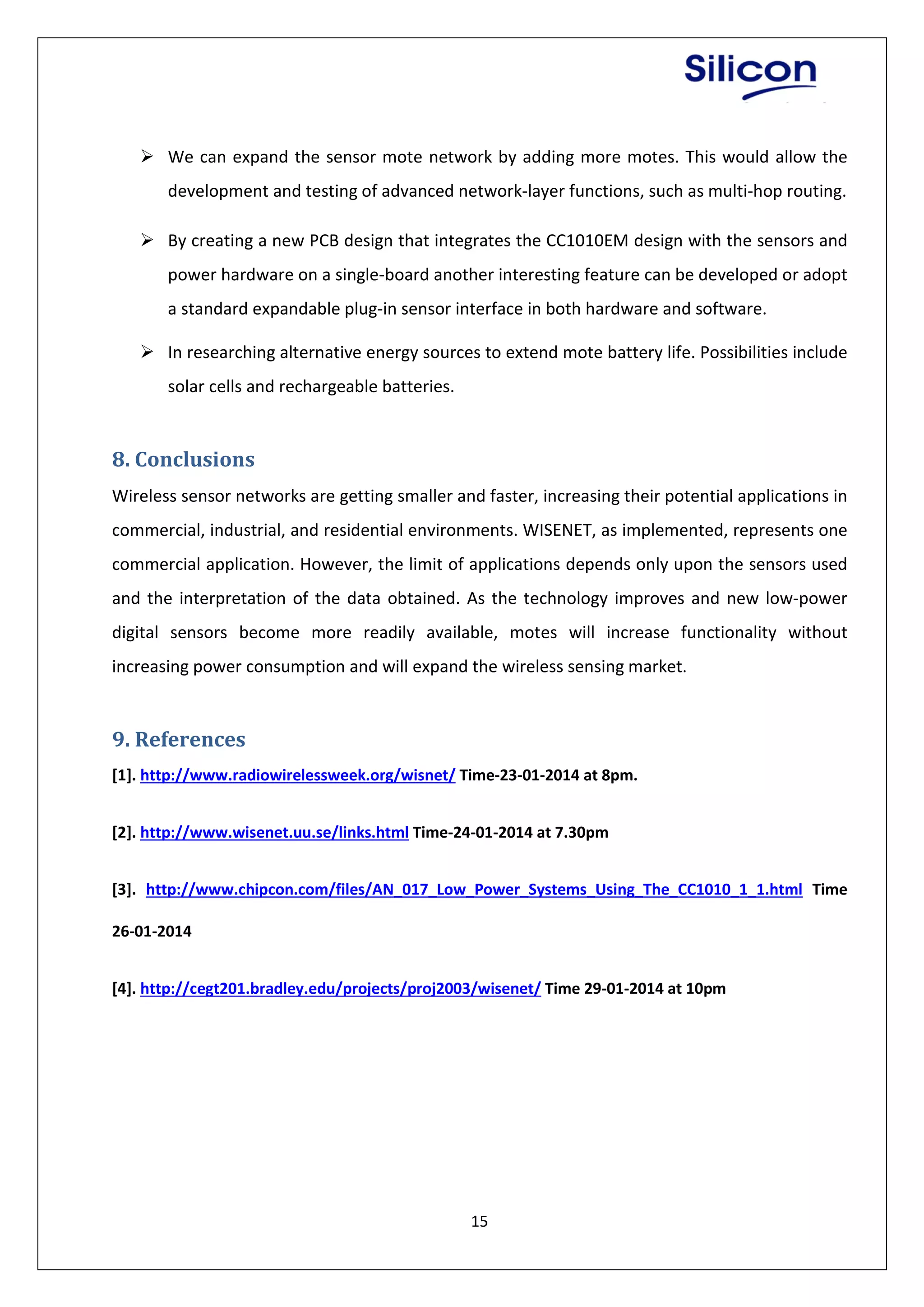 15
 We can expand the sensor mote network by adding more motes. This would allow the
development and testing of advanced network-layer functions, such as multi-hop routing.
 By creating a new PCB design that integrates the CC1010EM design with the sensors and
power hardware on a single-board another interesting feature can be developed or adopt
a standard expandable plug-in sensor interface in both hardware and software.
 In researching alternative energy sources to extend mote battery life. Possibilities include
solar cells and rechargeable batteries.
8. Conclusions
Wireless sensor networks are getting smaller and faster, increasing their potential applications in
commercial, industrial, and residential environments. WISENET, as implemented, represents one
commercial application. However, the limit of applications depends only upon the sensors used
and the interpretation of the data obtained. As the technology improves and new low-power
digital sensors become more readily available, motes will increase functionality without
increasing power consumption and will expand the wireless sensing market.
9. References
[1]. http://www.radiowirelessweek.org/wisnet/ Time-23-01-2014 at 8pm.
[2]. http://www.wisenet.uu.se/links.html Time-24-01-2014 at 7.30pm
[3]. http://www.chipcon.com/files/AN_017_Low_Power_Systems_Using_The_CC1010_1_1.html Time
26-01-2014
[4]. http://cegt201.bradley.edu/projects/proj2003/wisenet/ Time 29-01-2014 at 10pm
 