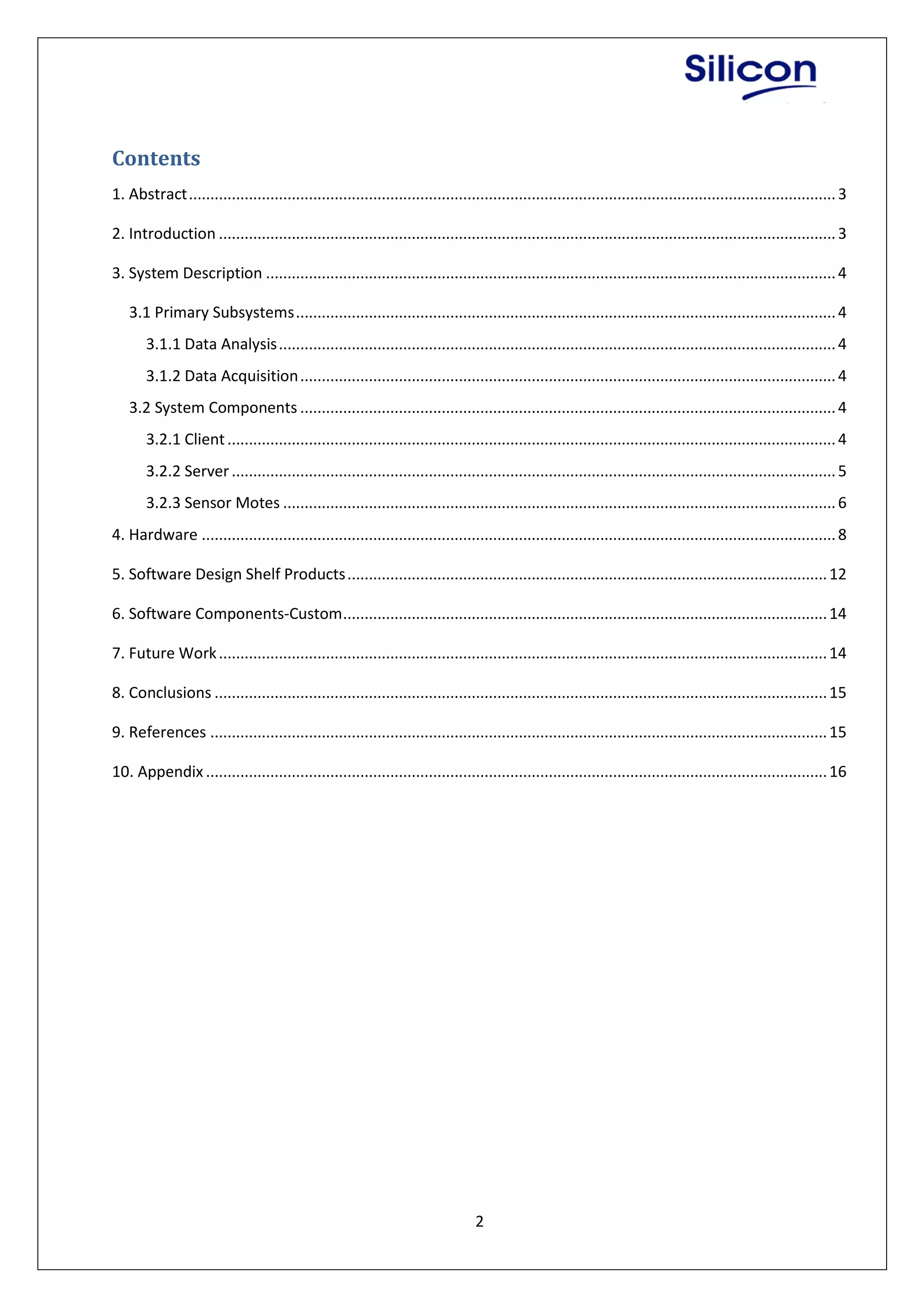 2
Contents
1. Abstract.......................................................................................................................................................3
2. Introduction ................................................................................................................................................3
3. System Description .....................................................................................................................................4
3.1 Primary Subsystems..............................................................................................................................4
3.1.1 Data Analysis..................................................................................................................................4
3.1.2 Data Acquisition.............................................................................................................................4
3.2 System Components .............................................................................................................................4
3.2.1 Client..............................................................................................................................................4
3.2.2 Server.............................................................................................................................................5
3.2.3 Sensor Motes .................................................................................................................................6
4. Hardware ....................................................................................................................................................8
5. Software Design Shelf Products................................................................................................................12
6. Software Components-Custom.................................................................................................................14
7. Future Work..............................................................................................................................................14
8. Conclusions ...............................................................................................................................................15
9. References ................................................................................................................................................15
10. Appendix .................................................................................................................................................16
 