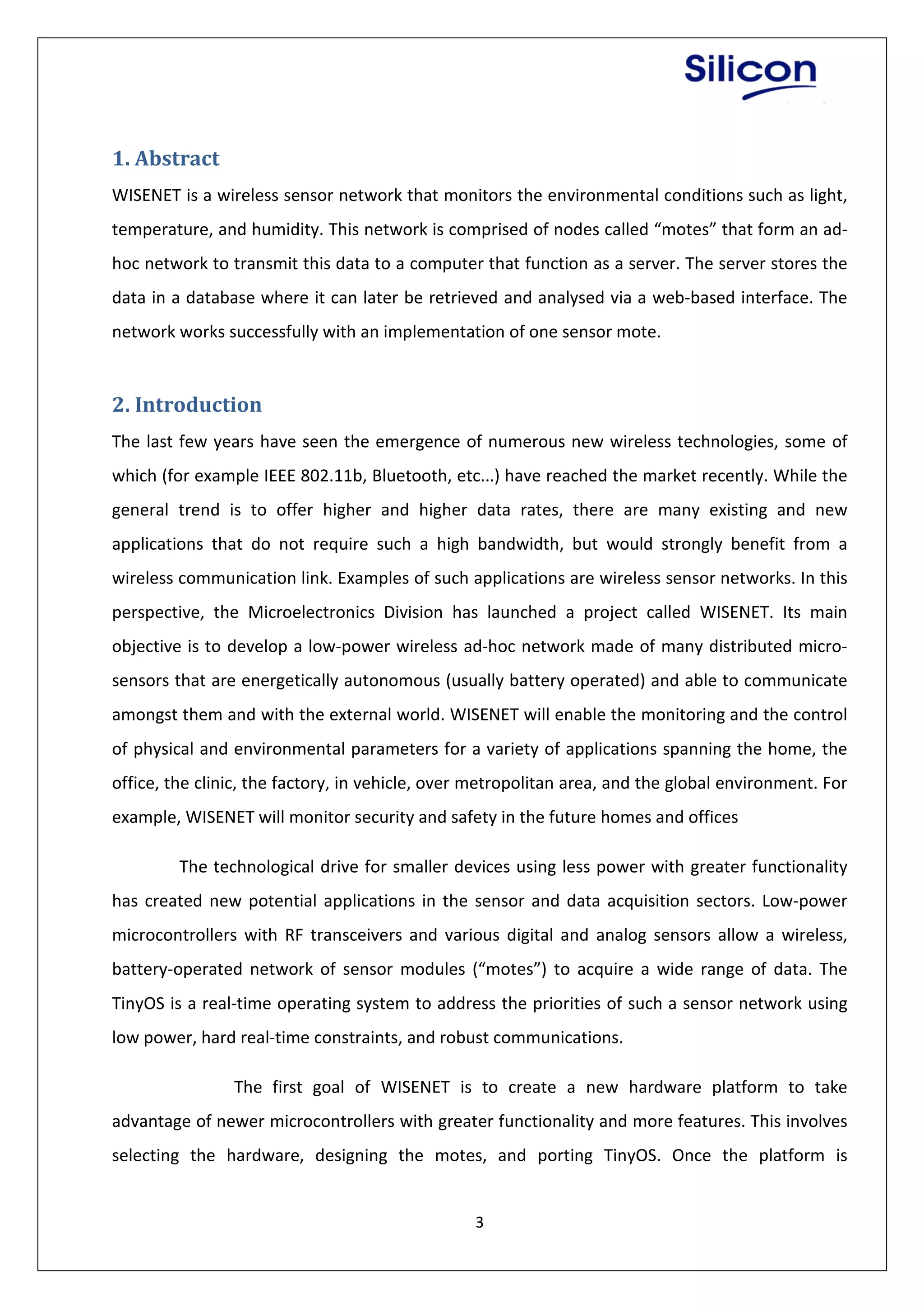 3
1. Abstract
WISENET is a wireless sensor network that monitors the environmental conditions such as light,
temperature, and humidity. This network is comprised of nodes called “motes” that form an ad-
hoc network to transmit this data to a computer that function as a server. The server stores the
data in a database where it can later be retrieved and analysed via a web-based interface. The
network works successfully with an implementation of one sensor mote.
2. Introduction
The last few years have seen the emergence of numerous new wireless technologies, some of
which (for example IEEE 802.11b, Bluetooth, etc...) have reached the market recently. While the
general trend is to offer higher and higher data rates, there are many existing and new
applications that do not require such a high bandwidth, but would strongly benefit from a
wireless communication link. Examples of such applications are wireless sensor networks. In this
perspective, the Microelectronics Division has launched a project called WISENET. Its main
objective is to develop a low-power wireless ad-hoc network made of many distributed micro-
sensors that are energetically autonomous (usually battery operated) and able to communicate
amongst them and with the external world. WISENET will enable the monitoring and the control
of physical and environmental parameters for a variety of applications spanning the home, the
office, the clinic, the factory, in vehicle, over metropolitan area, and the global environment. For
example, WISENET will monitor security and safety in the future homes and offices
The technological drive for smaller devices using less power with greater functionality
has created new potential applications in the sensor and data acquisition sectors. Low-power
microcontrollers with RF transceivers and various digital and analog sensors allow a wireless,
battery-operated network of sensor modules (“motes”) to acquire a wide range of data. The
TinyOS is a real-time operating system to address the priorities of such a sensor network using
low power, hard real-time constraints, and robust communications.
The first goal of WISENET is to create a new hardware platform to take
advantage of newer microcontrollers with greater functionality and more features. This involves
selecting the hardware, designing the motes, and porting TinyOS. Once the platform is
 