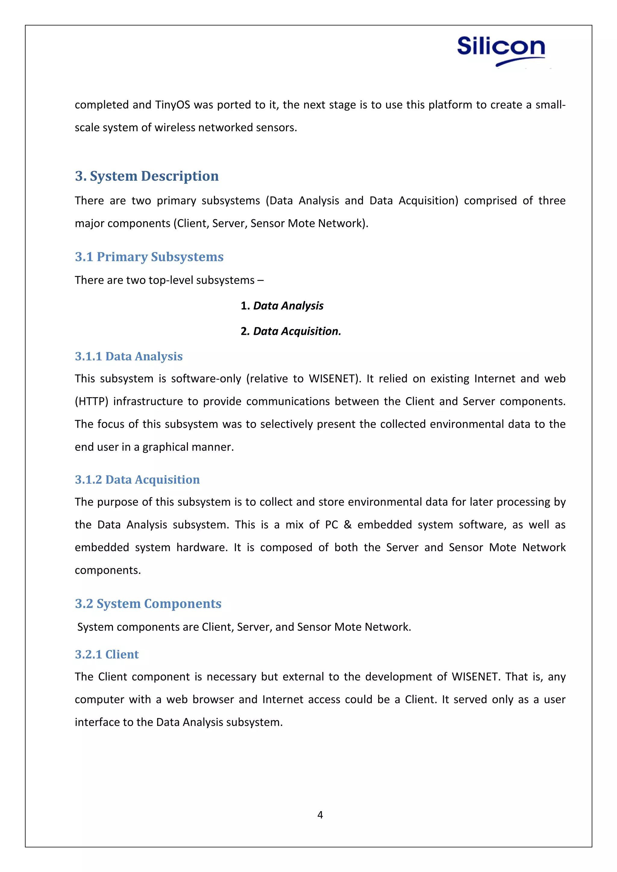 4
completed and TinyOS was ported to it, the next stage is to use this platform to create a small-
scale system of wireless networked sensors.
3. System Description
There are two primary subsystems (Data Analysis and Data Acquisition) comprised of three
major components (Client, Server, Sensor Mote Network).
3.1 Primary Subsystems
There are two top-level subsystems –
1. Data Analysis
2. Data Acquisition.
3.1.1 Data Analysis
This subsystem is software-only (relative to WISENET). It relied on existing Internet and web
(HTTP) infrastructure to provide communications between the Client and Server components.
The focus of this subsystem was to selectively present the collected environmental data to the
end user in a graphical manner.
3.1.2 Data Acquisition
The purpose of this subsystem is to collect and store environmental data for later processing by
the Data Analysis subsystem. This is a mix of PC & embedded system software, as well as
embedded system hardware. It is composed of both the Server and Sensor Mote Network
components.
3.2 System Components
System components are Client, Server, and Sensor Mote Network.
3.2.1 Client
The Client component is necessary but external to the development of WISENET. That is, any
computer with a web browser and Internet access could be a Client. It served only as a user
interface to the Data Analysis subsystem.
 