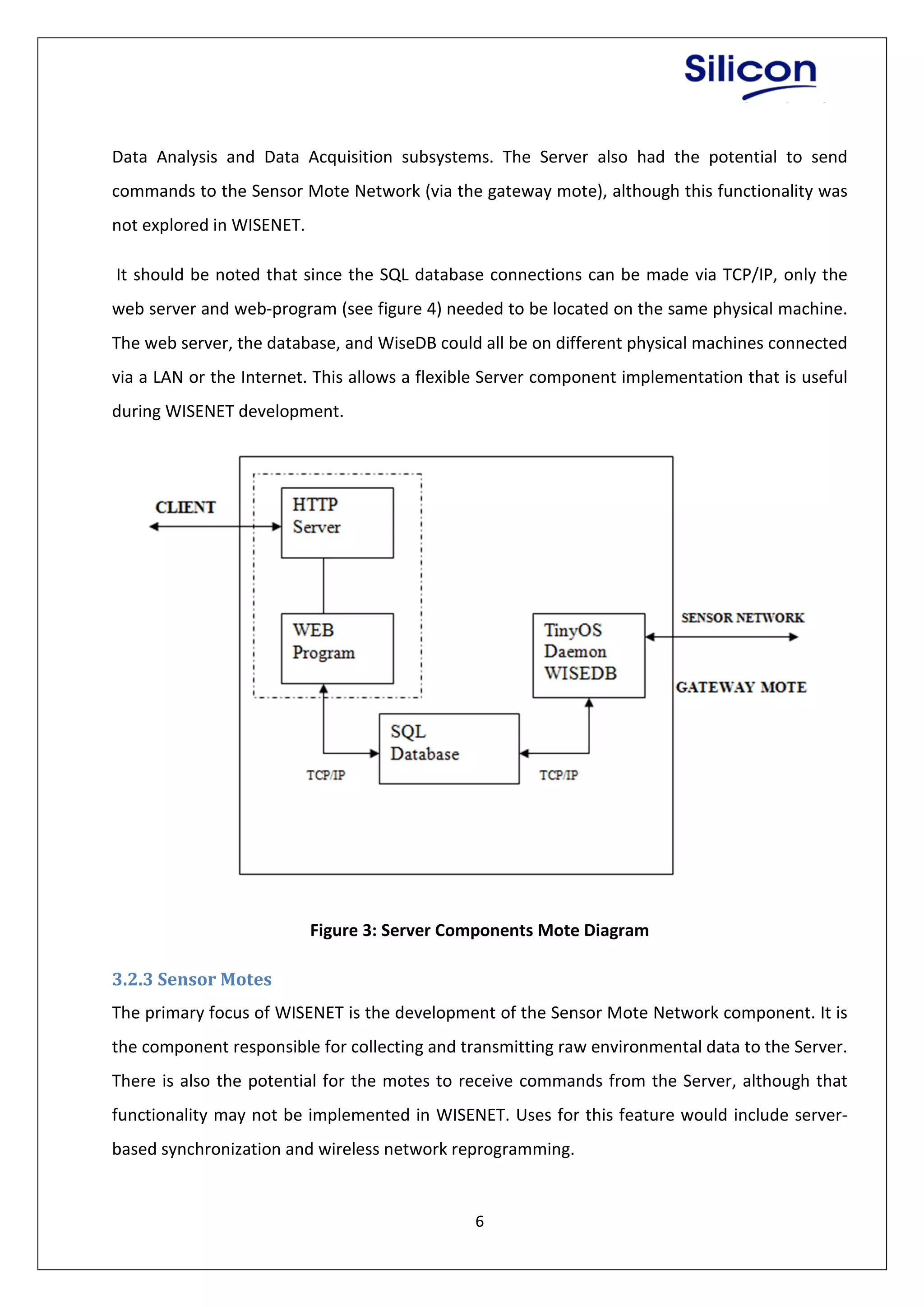 6
Data Analysis and Data Acquisition subsystems. The Server also had the potential to send
commands to the Sensor Mote Network (via the gateway mote), although this functionality was
not explored in WISENET.
It should be noted that since the SQL database connections can be made via TCP/IP, only the
web server and web-program (see figure 4) needed to be located on the same physical machine.
The web server, the database, and WiseDB could all be on different physical machines connected
via a LAN or the Internet. This allows a flexible Server component implementation that is useful
during WISENET development.
Figure 3: Server Components Mote Diagram
3.2.3 Sensor Motes
The primary focus of WISENET is the development of the Sensor Mote Network component. It is
the component responsible for collecting and transmitting raw environmental data to the Server.
There is also the potential for the motes to receive commands from the Server, although that
functionality may not be implemented in WISENET. Uses for this feature would include server-
based synchronization and wireless network reprogramming.
 