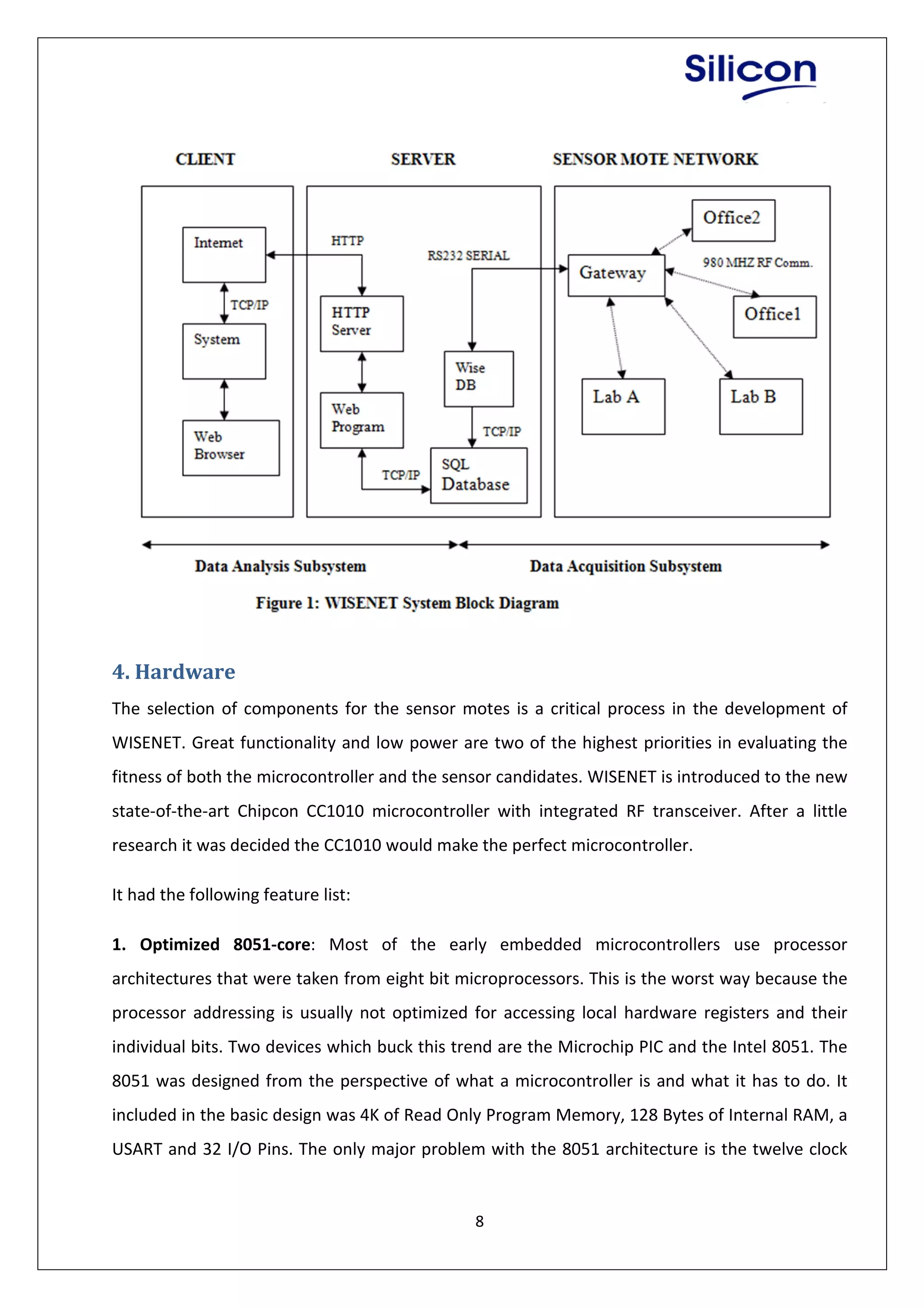 8
4. Hardware
The selection of components for the sensor motes is a critical process in the development of
WISENET. Great functionality and low power are two of the highest priorities in evaluating the
fitness of both the microcontroller and the sensor candidates. WISENET is introduced to the new
state-of-the-art Chipcon CC1010 microcontroller with integrated RF transceiver. After a little
research it was decided the CC1010 would make the perfect microcontroller.
It had the following feature list:
1. Optimized 8051-core: Most of the early embedded microcontrollers use processor
architectures that were taken from eight bit microprocessors. This is the worst way because the
processor addressing is usually not optimized for accessing local hardware registers and their
individual bits. Two devices which buck this trend are the Microchip PIC and the Intel 8051. The
8051 was designed from the perspective of what a microcontroller is and what it has to do. It
included in the basic design was 4K of Read Only Program Memory, 128 Bytes of Internal RAM, a
USART and 32 I/O Pins. The only major problem with the 8051 architecture is the twelve clock
 