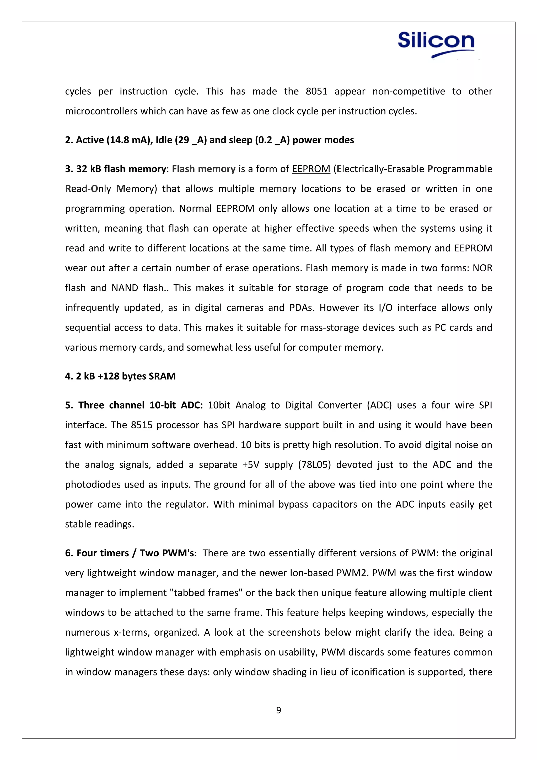 9
cycles per instruction cycle. This has made the 8051 appear non-competitive to other
microcontrollers which can have as few as one clock cycle per instruction cycles.
2. Active (14.8 mA), Idle (29 _A) and sleep (0.2 _A) power modes
3. 32 kB flash memory: Flash memory is a form of EEPROM (Electrically-Erasable Programmable
Read-Only Memory) that allows multiple memory locations to be erased or written in one
programming operation. Normal EEPROM only allows one location at a time to be erased or
written, meaning that flash can operate at higher effective speeds when the systems using it
read and write to different locations at the same time. All types of flash memory and EEPROM
wear out after a certain number of erase operations. Flash memory is made in two forms: NOR
flash and NAND flash.. This makes it suitable for storage of program code that needs to be
infrequently updated, as in digital cameras and PDAs. However its I/O interface allows only
sequential access to data. This makes it suitable for mass-storage devices such as PC cards and
various memory cards, and somewhat less useful for computer memory.
4. 2 kB +128 bytes SRAM
5. Three channel 10-bit ADC: 10bit Analog to Digital Converter (ADC) uses a four wire SPI
interface. The 8515 processor has SPI hardware support built in and using it would have been
fast with minimum software overhead. 10 bits is pretty high resolution. To avoid digital noise on
the analog signals, added a separate +5V supply (78L05) devoted just to the ADC and the
photodiodes used as inputs. The ground for all of the above was tied into one point where the
power came into the regulator. With minimal bypass capacitors on the ADC inputs easily get
stable readings.
6. Four timers / Two PWM's: There are two essentially different versions of PWM: the original
very lightweight window manager, and the newer Ion-based PWM2. PWM was the first window
manager to implement "tabbed frames" or the back then unique feature allowing multiple client
windows to be attached to the same frame. This feature helps keeping windows, especially the
numerous x-terms, organized. A look at the screenshots below might clarify the idea. Being a
lightweight window manager with emphasis on usability, PWM discards some features common
in window managers these days: only window shading in lieu of iconification is supported, there
 