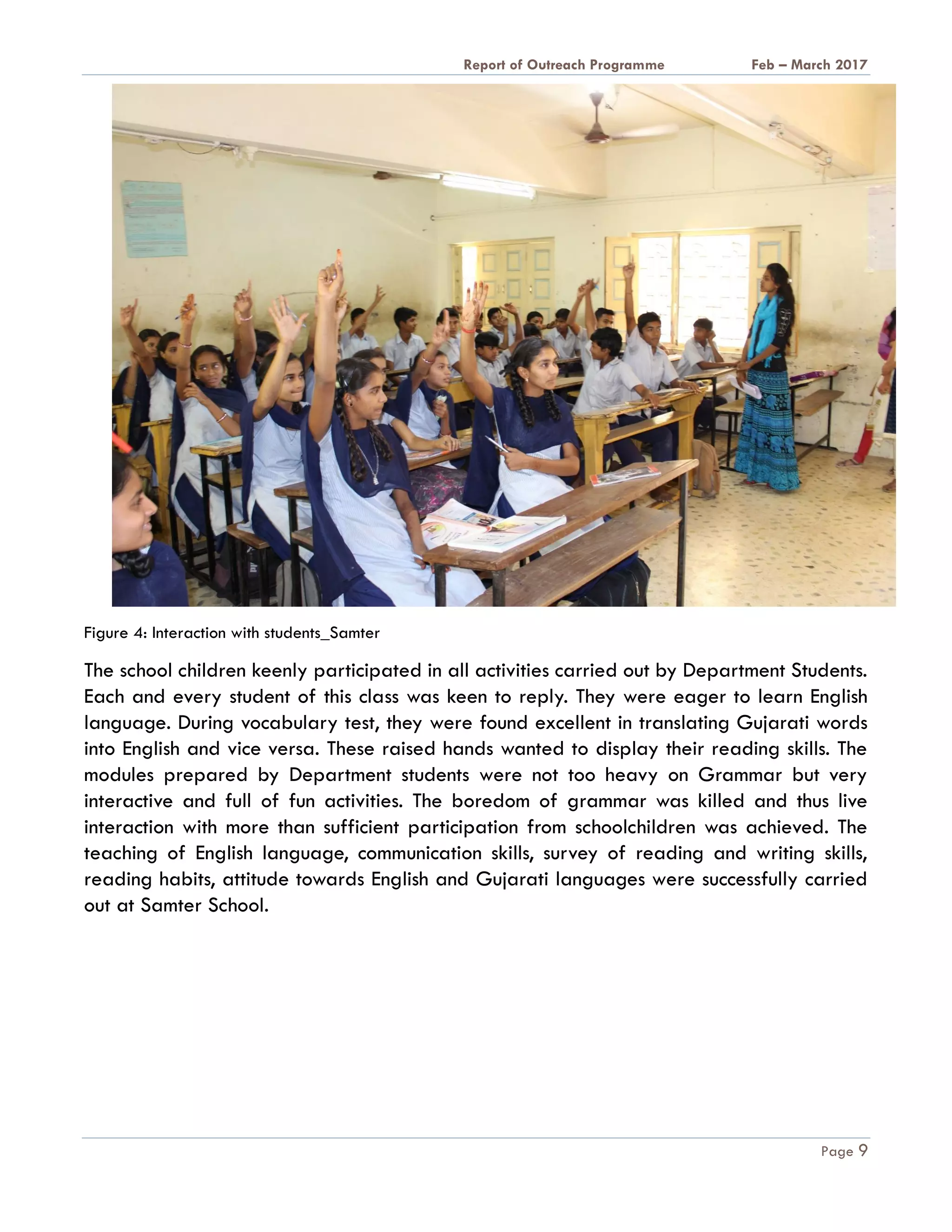 A Report on Outreach Programme Feb – March 2017
Page 9
Figure 4: Interaction with students_Samter
The school children keenly participated in all activities carried out by Department Students.
Each and every student of this class was keen to reply. They were eager to learn English
language. During vocabulary test, they were found excellent in translating Gujarati words
into English and vice versa. These raised hands wanted to display their reading skills. The
modules prepared by Department students were not too heavy on Grammar but very
interactive and full of fun activities. The boredom of grammar was killed and thus live
interaction with more than sufficient participation from schoolchildren was achieved. The
teaching of English language, communication skills, survey of reading and writing skills,
reading habits, attitude towards English and Gujarati languages were successfully carried
out at Samter School.
 