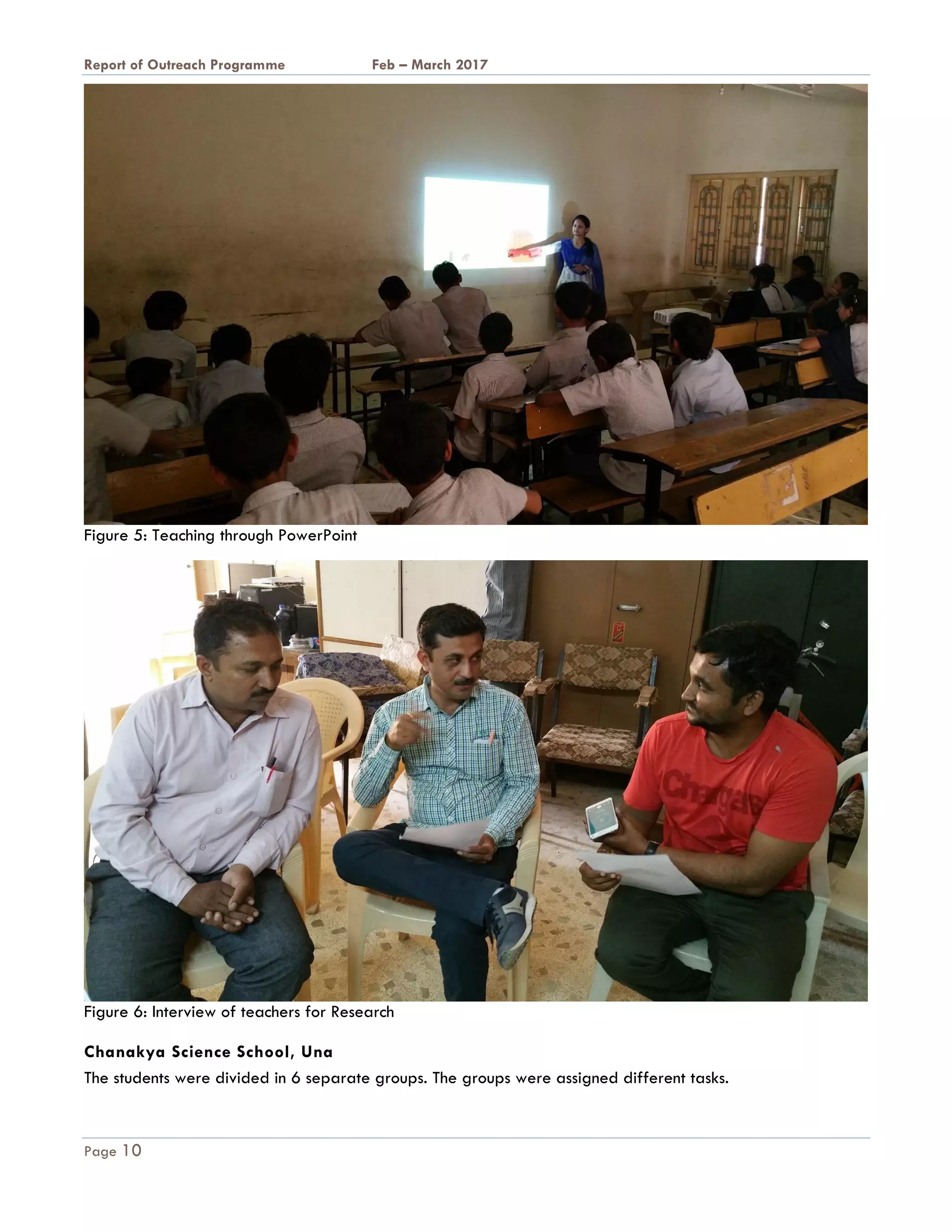 A Report on Outreach Programme Feb – March 2017
Page 10
Figure 5: Teaching through PowerPoint
Figure 6: Interview of teachers for Research
Chanakya Science School, Una
The students were divided in 6 separate groups. The groups were assigned different tasks.
 