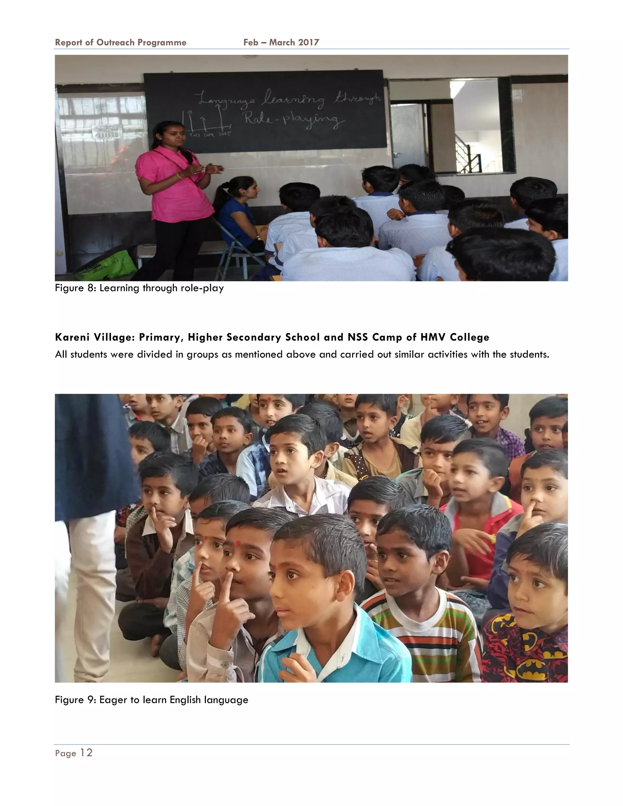 A Report on Outreach Programme Feb – March 2017
Page 12
Figure 8: Learning through role-play
Kareni Village: Primary, Higher Secondary School and NSS Camp of HMV College
All students were divided in groups as mentioned above and carried out similar activities with the students.
Figure 9: Eager to learn English language
 
