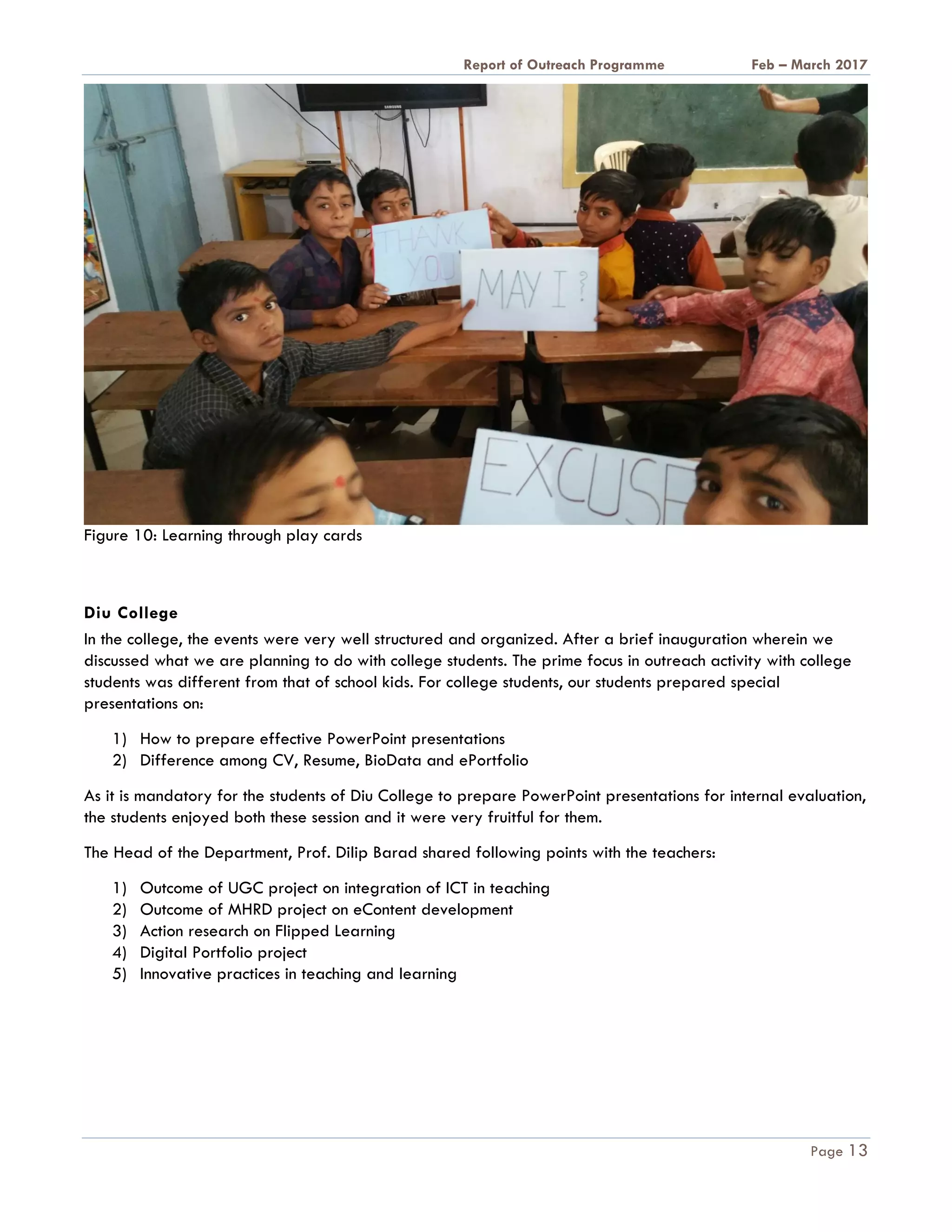 A Report on Outreach Programme Feb – March 2017
Page 13
Figure 10: Learning through play cards
Diu College
In the college, the events were very well structured and organized. After a brief inauguration wherein we
discussed what we are planning to do with college students. The prime focus in outreach activity with college
students was different from that of school kids. For college students, our students prepared special
presentations on:
1) How to prepare effective PowerPoint presentations
2) Difference among CV, Resume, BioData and ePortfolio
As it is mandatory for the students of Diu College to prepare PowerPoint presentations for internal evaluation,
the students enjoyed both these session and it were very fruitful for them.
The Head of the Department, Prof. Dilip Barad shared following points with the teachers:
1) Outcome of UGC project on integration of ICT in teaching
2) Outcome of MHRD project on eContent development
3) Action research on Flipped Learning
4) Digital Portfolio project
5) Innovative practices in teaching and learning
 
