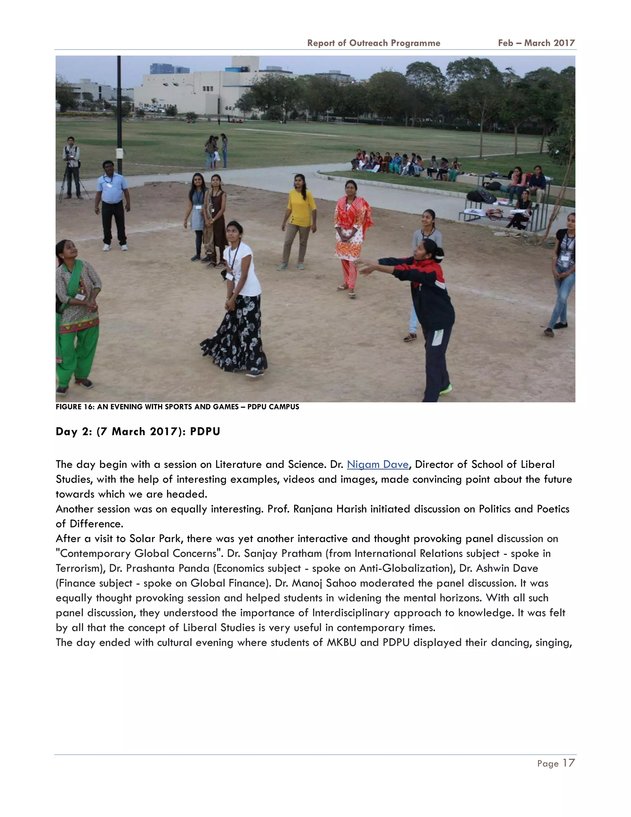 A Report on Outreach Programme Feb – March 2017
Page 17
FIGURE 16: AN EVENING WITH SPORTS AND GAMES – PDPU CAMPUS
Day 2: (7 March 2017): PDPU
The day begin with a session on Literature and Science. Dr. Nigam Dave, Director of School of Liberal
Studies, with the help of interesting examples, videos and images, made convincing point about the future
towards which we are headed.
Another session was on equally interesting. Prof. Ranjana Harish initiated discussion on Politics and Poetics
of Difference.
After a visit to Solar Park, there was yet another interactive and thought provoking panel discussion on
"Contemporary Global Concerns". Dr. Sanjay Pratham (from International Relations subject - spoke in
Terrorism), Dr. Prashanta Panda (Economics subject - spoke on Anti-Globalization), Dr. Ashwin Dave
(Finance subject - spoke on Global Finance). Dr. Manoj Sahoo moderated the panel discussion. It was
equally thought provoking session and helped students in widening the mental horizons. With all such
panel discussion, they understood the importance of Interdisciplinary approach to knowledge. It was felt
by all that the concept of Liberal Studies is very useful in contemporary times.
The day ended with cultural evening where students of MKBU and PDPU displayed their dancing, singing,
 