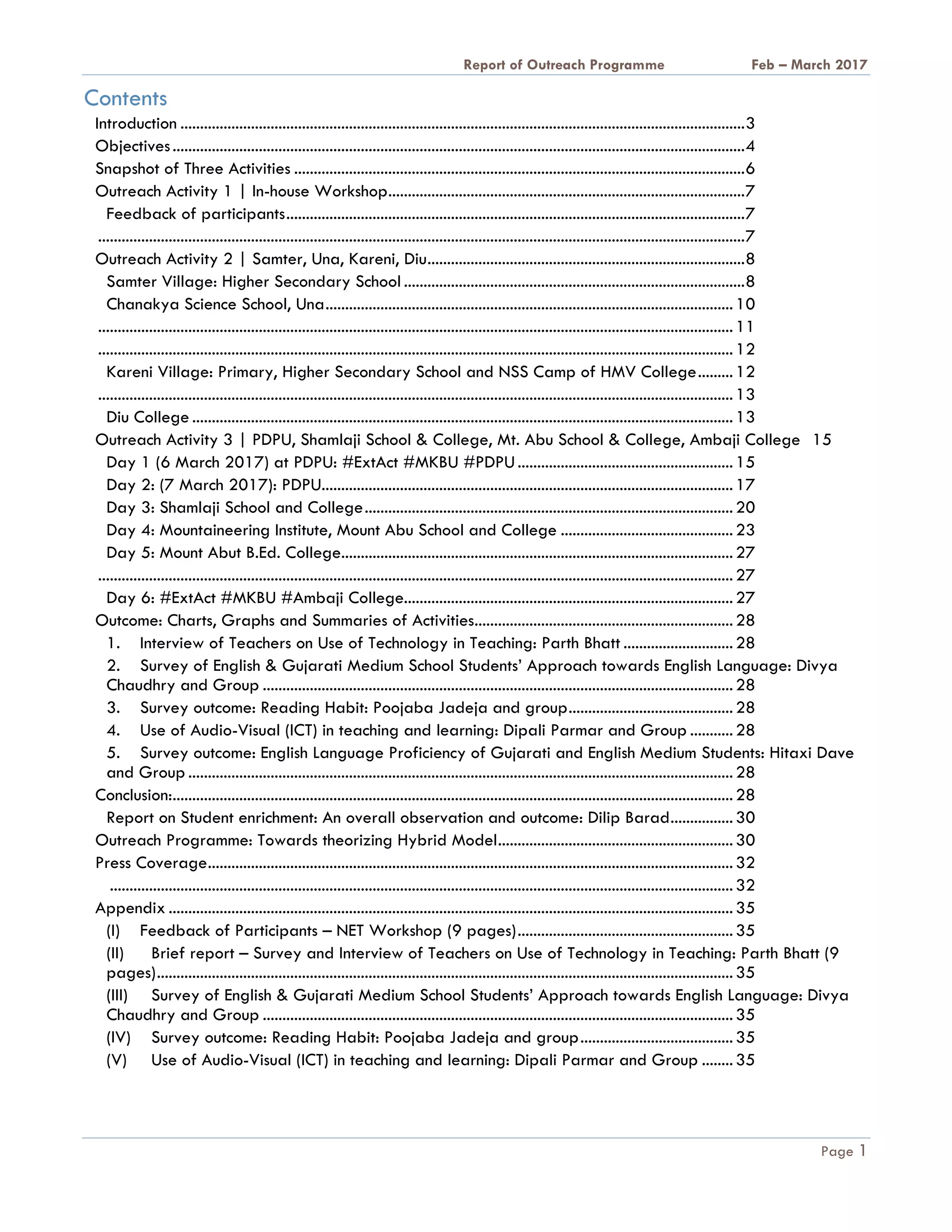 A Report on Outreach Programme Feb – March 2017
Page 1
Contents
Introduction ................................................................................................................................................3
Objectives..................................................................................................................................................4
Snapshot of Three Activities ...................................................................................................................6
Outreach Activity 1 | In-house Workshop...........................................................................................7
Feedback of participants.....................................................................................................................7
.....................................................................................................................................................................7
Outreach Activity 2 | Samter, Una, Kareni, Diu.................................................................................8
Samter Village: Higher Secondary School .......................................................................................8
Chanakya Science School, Una........................................................................................................10
..................................................................................................................................................................11
..................................................................................................................................................................12
Kareni Village: Primary, Higher Secondary School and NSS Camp of HMV College.........12
..................................................................................................................................................................13
Diu College ..........................................................................................................................................13
Outreach Activity 3 | PDPU, Shamlaji School & College, Mt. Abu School & College, Ambaji College 15
Day 1 (6 March 2017) at PDPU: #ExtAct #MKBU #PDPU.......................................................15
Day 2: (7 March 2017): PDPU.........................................................................................................17
Day 3: Shamlaji School and College..............................................................................................20
Day 4: Mountaineering Institute, Mount Abu School and College ............................................23
Day 5: Mount Abut B.Ed. College....................................................................................................27
..................................................................................................................................................................27
Day 6: #ExtAct #MKBU #Ambaji College....................................................................................27
Outcome: Charts, Graphs and Summaries of Activities..................................................................28
1. Interview of Teachers on Use of Technology in Teaching: Parth Bhatt ............................28
2. Survey of English & Gujarati Medium School Students’ Approach towards English Language: Divya
Chaudhry and Group ........................................................................................................................28
3. Survey outcome: Reading Habit: Poojaba Jadeja and group..........................................28
4. Use of Audio-Visual (ICT) in teaching and learning: Dipali Parmar and Group ...........28
5. Survey outcome: English Language Proficiency of Gujarati and English Medium Students: Hitaxi Dave
and Group ...........................................................................................................................................28
Conclusion:...............................................................................................................................................28
Report on Student enrichment: An overall observation and outcome: Dilip Barad................30
Outreach Programme: Towards theorizing Hybrid Model............................................................30
Press Coverage......................................................................................................................................32
...............................................................................................................................................................32
Appendix ................................................................................................................................................35
(I) Feedback of Participants – NET Workshop (9 pages).......................................................35
(II) Brief report – Survey and Interview of Teachers on Use of Technology in Teaching: Parth Bhatt (9
pages)...................................................................................................................................................35
(III) Survey of English & Gujarati Medium School Students’ Approach towards English Language: Divya
Chaudhry and Group ........................................................................................................................35
(IV) Survey outcome: Reading Habit: Poojaba Jadeja and group.......................................35
(V) Use of Audio-Visual (ICT) in teaching and learning: Dipali Parmar and Group ........35
 