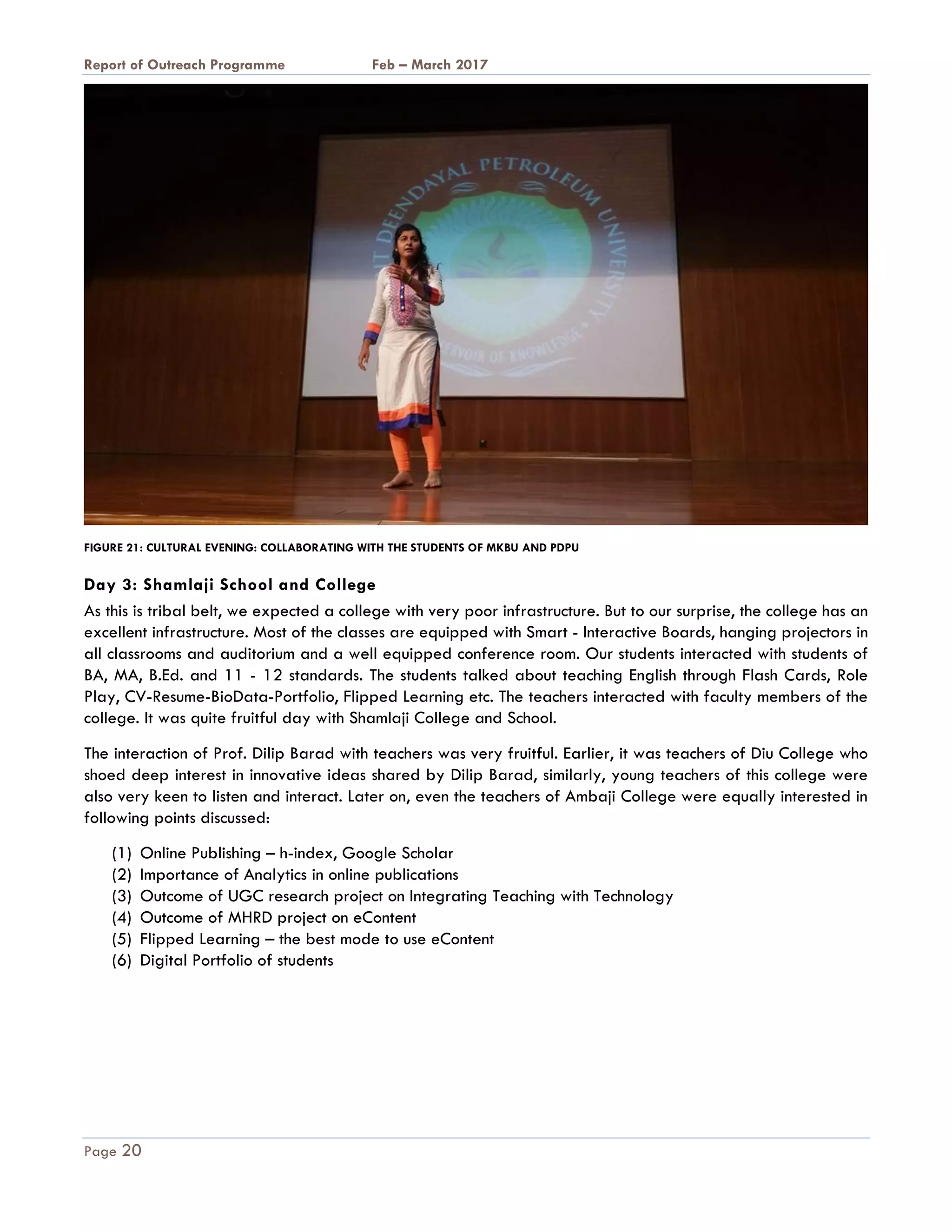 A Report on Outreach Programme Feb – March 2017
Page 20
FIGURE 21: CULTURAL EVENING: COLLABORATING WITH THE STUDENTS OF MKBU AND PDPU
Day 3: Shamlaji School and College
As this is tribal belt, we expected a college with very poor infrastructure. But to our surprise, the college has an
excellent infrastructure. Most of the classes are equipped with Smart - Interactive Boards, hanging projectors in
all classrooms and auditorium and a well equipped conference room. Our students interacted with students of
BA, MA, B.Ed. and 11 - 12 standards. The students talked about teaching English through Flash Cards, Role
Play, CV-Resume-BioData-Portfolio, Flipped Learning etc. The teachers interacted with faculty members of the
college. It was quite fruitful day with Shamlaji College and School.
The interaction of Prof. Dilip Barad with teachers was very fruitful. Earlier, it was teachers of Diu College who
shoed deep interest in innovative ideas shared by Dilip Barad, similarly, young teachers of this college were
also very keen to listen and interact. Later on, even the teachers of Ambaji College were equally interested in
following points discussed:
(1) Online Publishing – h-index, Google Scholar
(2) Importance of Analytics in online publications
(3) Outcome of UGC research project on Integrating Teaching with Technology
(4) Outcome of MHRD project on eContent
(5) Flipped Learning – the best mode to use eContent
(6) Digital Portfolio of students
 