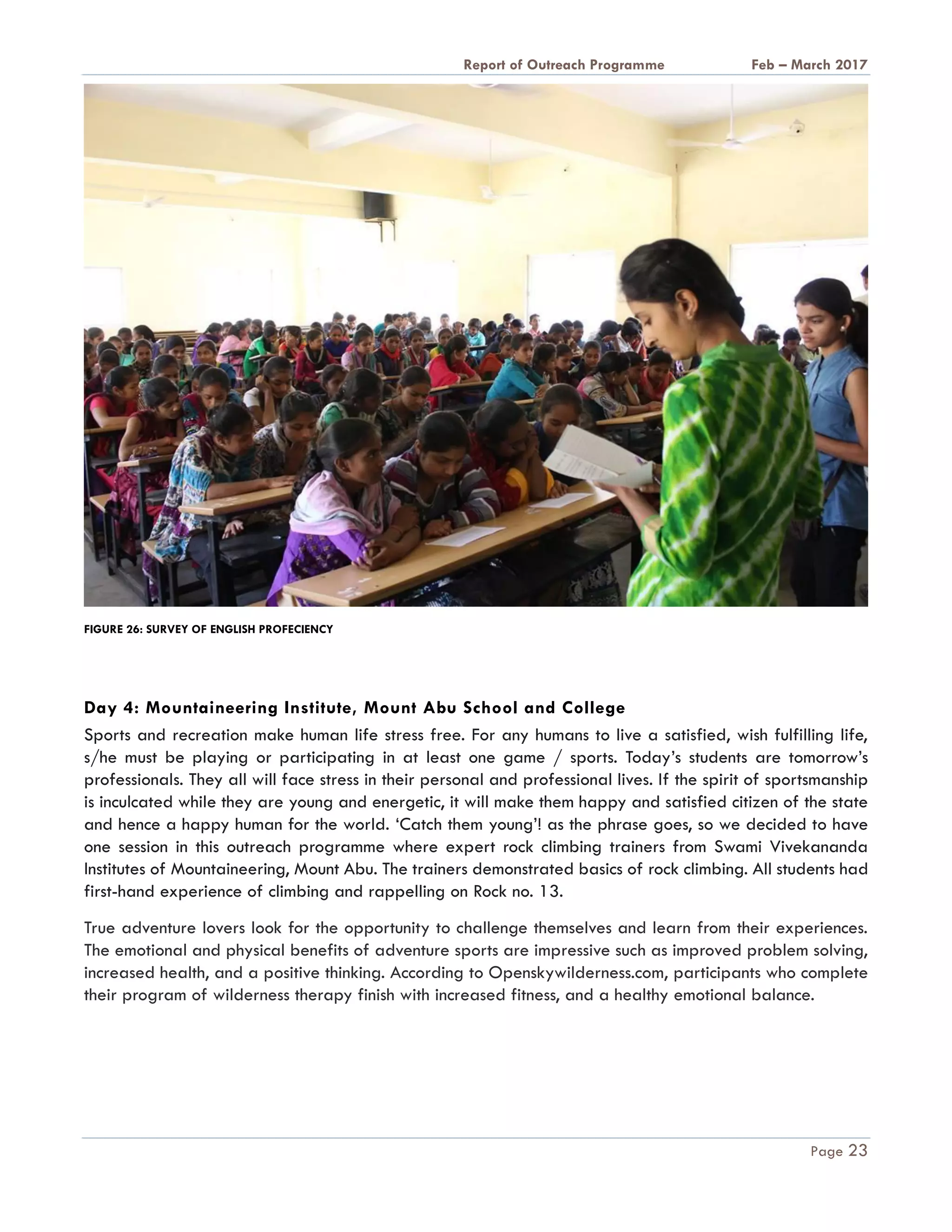 A Report on Outreach Programme Feb – March 2017
Page 23
FIGURE 26: SURVEY OF ENGLISH PROFECIENCY
Day 4: Mountaineering Institute, Mount Abu School and College
Sports and recreation make human life stress free. For any humans to live a satisfied, wish fulfilling life,
s/he must be playing or participating in at least one game / sports. Today’s students are tomorrow’s
professionals. They all will face stress in their personal and professional lives. If the spirit of sportsmanship
is inculcated while they are young and energetic, it will make them happy and satisfied citizen of the state
and hence a happy human for the world. ‘Catch them young’! as the phrase goes, so we decided to have
one session in this outreach programme where expert rock climbing trainers from Swami Vivekananda
Institutes of Mountaineering, Mount Abu. The trainers demonstrated basics of rock climbing. All students had
first-hand experience of climbing and rappelling on Rock no. 13.
True adventure lovers look for the opportunity to challenge themselves and learn from their experiences.
The emotional and physical benefits of adventure sports are impressive such as improved problem solving,
increased health, and a positive thinking. According to Openskywilderness.com, participants who complete
their program of wilderness therapy finish with increased fitness, and a healthy emotional balance.
 