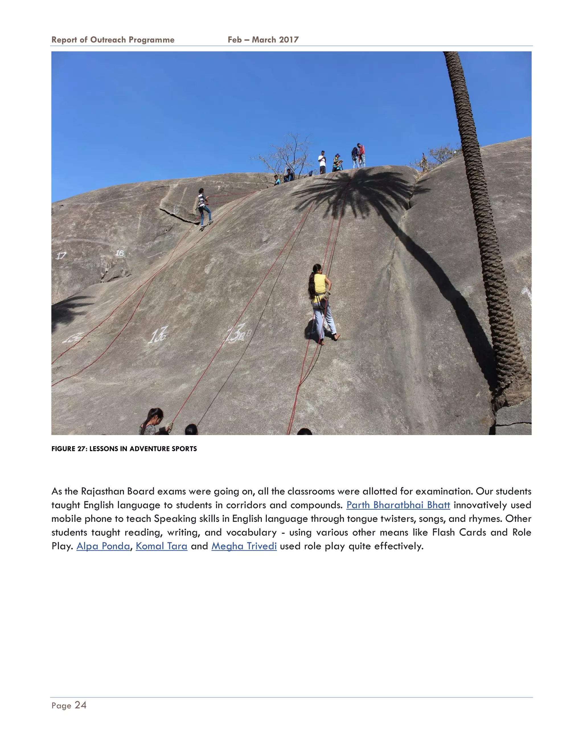 A Report on Outreach Programme Feb – March 2017
Page 24
FIGURE 27: LESSONS IN ADVENTURE SPORTS
As the Rajasthan Board exams were going on, all the classrooms were allotted for examination. Our students
taught English language to students in corridors and compounds. Parth Bharatbhai Bhatt innovatively used
mobile phone to teach Speaking skills in English language through tongue twisters, songs, and rhymes. Other
students taught reading, writing, and vocabulary - using various other means like Flash Cards and Role
Play. Alpa Ponda, Komal Tara and Megha Trivedi used role play quite effectively.
 