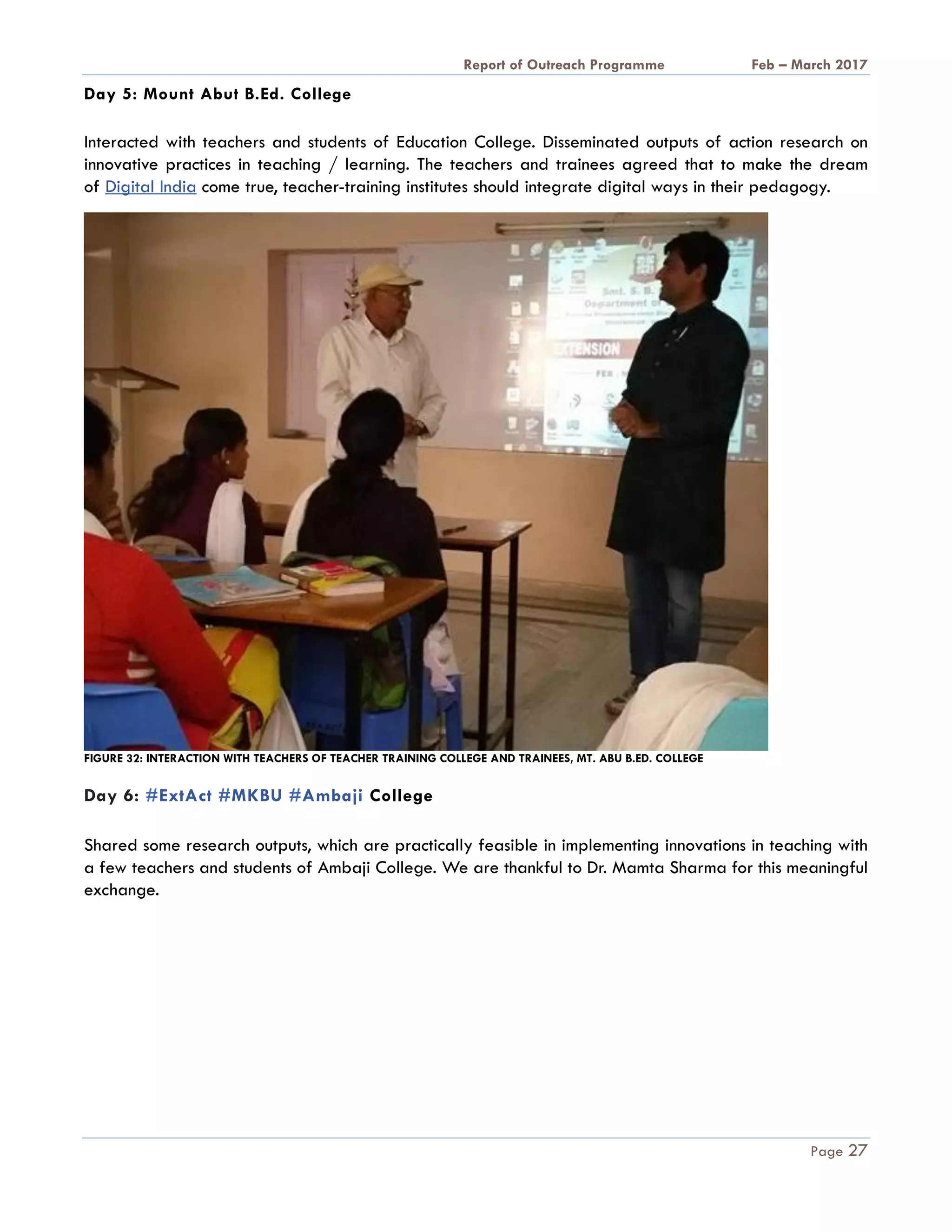 A Report on Outreach Programme Feb – March 2017
Page 27
Day 5: Mount Abut B.Ed. College
Interacted with teachers and students of Education College. Disseminated outputs of action research on
innovative practices in teaching / learning. The teachers and trainees agreed that to make the dream
of Digital India come true, teacher-training institutes should integrate digital ways in their pedagogy.
FIGURE 32: INTERACTION WITH TEACHERS OF TEACHER TRAINING COLLEGE AND TRAINEES, MT. ABU B.ED. COLLEGE
Day 6: #ExtAct #MKBU #Ambaji College
Shared some research outputs, which are practically feasible in implementing innovations in teaching with
a few teachers and students of Ambaji College. We are thankful to Dr. Mamta Sharma for this meaningful
exchange.
 