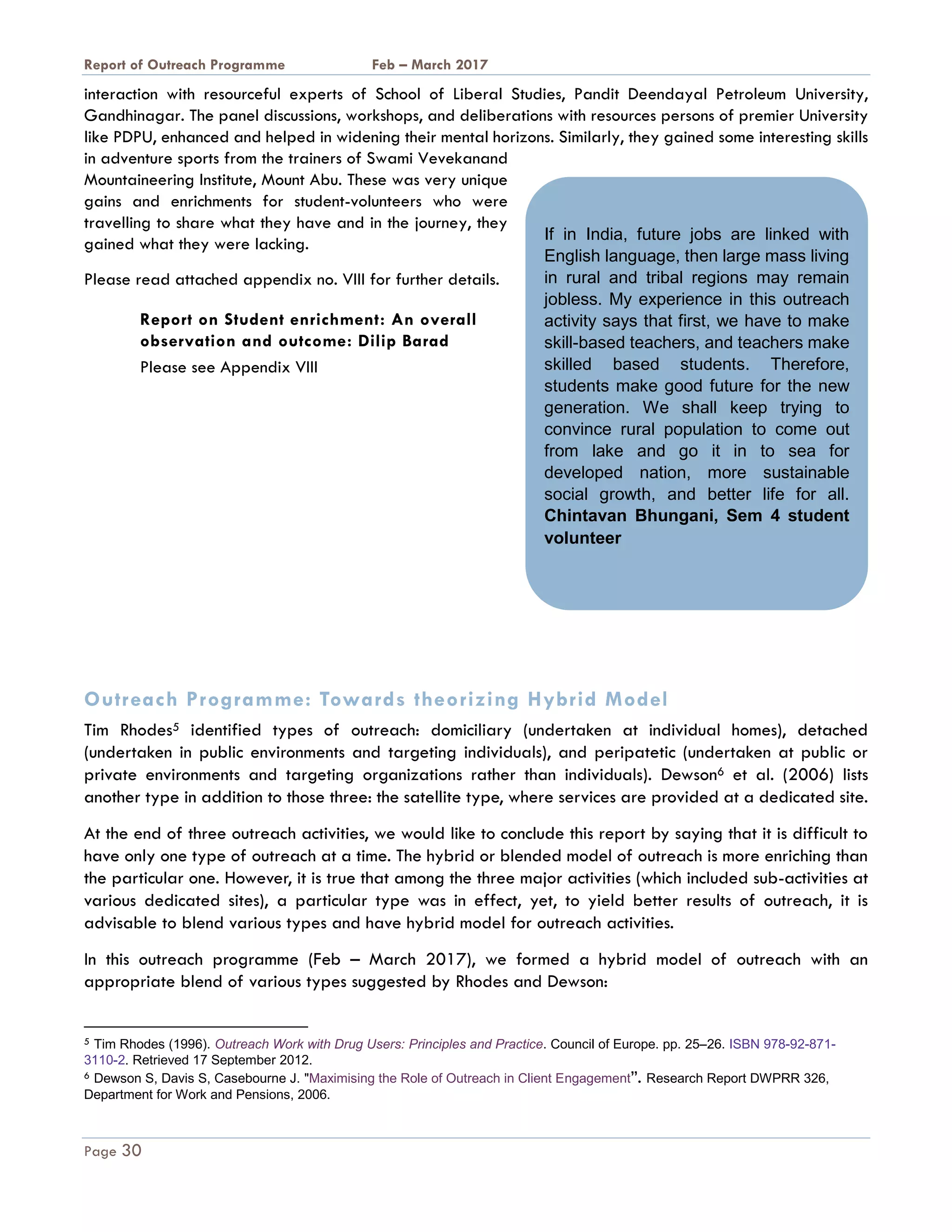 A Report on Outreach Programme Feb – March 2017
Page 30
interaction with resourceful experts of School of Liberal Studies, Pandit Deendayal Petroleum University,
Gandhinagar. The panel discussions, workshops, and deliberations with resources persons of premier University
like PDPU, enhanced and helped in widening their mental horizons. Similarly, they gained some interesting skills
in adventure sports from the trainers of Swami Vevekanand
Mountaineering Institute, Mount Abu. These was very unique
gains and enrichments for student-volunteers who were
travelling to share what they have and in the journey, they
gained what they were lacking.
Please read attached appendix no. VIII for further details.
Report on Student enrichment: An overall
observation and outcome: Dilip Barad
Please see Appendix VIII
Outreach Programme: Towards theorizing Hybrid Model
Tim Rhodes5 identified types of outreach: domiciliary (undertaken at individual homes), detached
(undertaken in public environments and targeting individuals), and peripatetic (undertaken at public or
private environments and targeting organizations rather than individuals). Dewson6 et al. (2006) lists
another type in addition to those three: the satellite type, where services are provided at a dedicated site.
At the end of three outreach activities, we would like to conclude this report by saying that it is difficult to
have only one type of outreach at a time. The hybrid or blended model of outreach is more enriching than
the particular one. However, it is true that among the three major activities (which included sub-activities at
various dedicated sites), a particular type was in effect, yet, to yield better results of outreach, it is
advisable to blend various types and have hybrid model for outreach activities.
In this outreach programme (Feb – March 2017), we formed a hybrid model of outreach with an
appropriate blend of various types suggested by Rhodes and Dewson:
5 Tim Rhodes (1996). Outreach Work with Drug Users: Principles and Practice. Council of Europe. pp. 25–26. ISBN 978-92-871-
3110-2. Retrieved 17 September 2012.
6 Dewson S, Davis S, Casebourne J. "Maximising the Role of Outreach in Client Engagement”. Research Report DWPRR 326,
Department for Work and Pensions, 2006.
If in India, future jobs are linked with
English language, then large mass living
in rural and tribal regions may remain
jobless. My experience in this outreach
activity says that first, we have to make
skill-based teachers, and teachers make
skilled based students. Therefore,
students make good future for the new
generation. We shall keep trying to
convince rural population to come out
from lake and go it in to sea for
developed nation, more sustainable
social growth, and better life for all.
Chintavan Bhungani, Sem 4 student
volunteer
 
