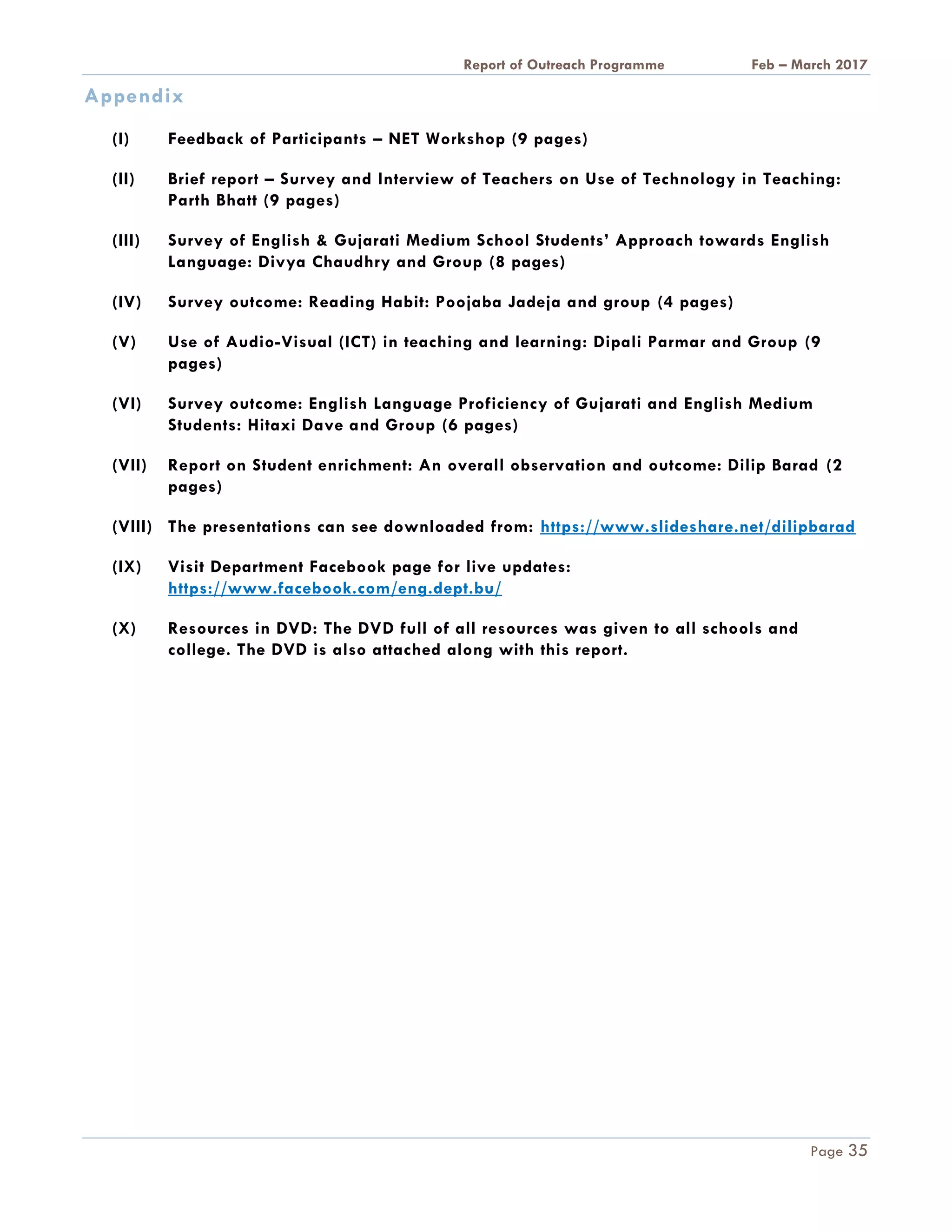 A Report on Outreach Programme Feb – March 2017
Page 35
Appendix
(I) Feedback of Participants – NET Workshop (9 pages)
(II) Brief report – Survey and Interview of Teachers on Use of Technology in Teaching:
Parth Bhatt (9 pages)
(III) Survey of English & Gujarati Medium School Students’ Approach towards English
Language: Divya Chaudhry and Group (8 pages)
(IV) Survey outcome: Reading Habit: Poojaba Jadeja and group (4 pages)
(V) Use of Audio-Visual (ICT) in teaching and learning: Dipali Parmar and Group (9
pages)
(VI) Survey outcome: English Language Proficiency of Gujarati and English Medium
Students: Hitaxi Dave and Group (6 pages)
(VII) Report on Student enrichment: An overall observation and outcome: Dilip Barad (2
pages)
(VIII) The presentations can see downloaded from: https://www.slideshare.net/dilipbarad
(IX) Visit Department Facebook page for live updates:
https://www.facebook.com/eng.dept.bu/
(X) Resources in DVD: The DVD full of all resources was given to all schools and
college. The DVD is also attached along with this report.
 