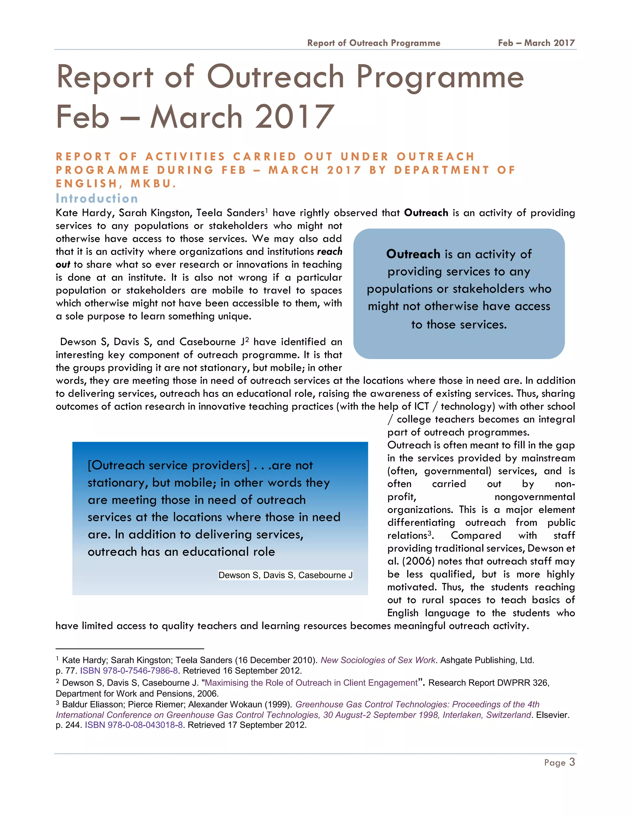 A Report on Outreach Programme Feb – March 2017
Page 3
A Report on Outreach
Programme Feb – March 2017
A R E P O R T O N A C T I V I T I E S C A R R I E D O U T U N D E R O U T R E A C H
P R O G R A M M E D U R I N G F E B – M A R C H 2 0 1 7 B Y D E PA R T M E N T O F
E N G L I S H , M K B U .
Introduction
Kate Hardy, Sarah Kingston, Teela Sanders1 have rightly observed that Outreach is an activity of providing
services to any populations or stakeholders who might not
otherwise have access to those services. We may also add
that it is an activity where organizations and institutions reach
out to share what so ever research or innovations in teaching
is done at an institute. It is also not wrong if a particular
population or stakeholders are mobile to travel to spaces
which otherwise might not have been accessible to them, with
a sole purpose to learn something unique.
Dewson S, Davis S, and Casebourne J2 have identified an
interesting key component of outreach programme. It is that
the groups providing it are not stationary, but mobile; in other
words, they are meeting those in need of outreach services at the locations where those in need are. In addition
to delivering services, outreach has an educational role, raising the awareness of existing services. Thus, sharing
outcomes of action research in innovative teaching practices (with the help of ICT / technology) with other school
/ college teachers becomes an integral
part of outreach programmes.
Outreach is often meant to fill in the gap
in the services provided by mainstream
(often, governmental) services, and is
often carried out by non-
profit, nongovernmental
organizations. This is a major element
differentiating outreach from public
relations3. Compared with staff
providing traditional services, Dewson et
al. (2006) notes that outreach staff may
be less qualified, but is more highly
motivated. Thus, the students reaching
out to rural spaces to teach basics of
English language to the students who
have limited access to quality teachers and learning resources becomes meaningful outreach activity.
1 Kate Hardy; Sarah Kingston; Teela Sanders (16 December 2010). New Sociologies of Sex Work. Ashgate Publishing, Ltd.
p. 77. ISBN 978-0-7546-7986-8. Retrieved 16 September 2012.
2 Dewson S, Davis S, Casebourne J. "Maximising the Role of Outreach in Client Engagement”. Research Report DWPRR 326,
Department for Work and Pensions, 2006.
3 Baldur Eliasson; Pierce Riemer; Alexander Wokaun (1999). Greenhouse Gas Control Technologies: Proceedings of the 4th
International Conference on Greenhouse Gas Control Technologies, 30 August-2 September 1998, Interlaken, Switzerland. Elsevier.
p. 244. ISBN 978-0-08-043018-8. Retrieved 17 September 2012.
Outreach is an activity of
providing services to any
populations or stakeholders who
might not otherwise have access
to those services.
[Outreach service providers] . . .are not
stationary, but mobile; in other words they
are meeting those in need of outreach
services at the locations where those in need
are. In addition to delivering services,
outreach has an educational role
Dewson S, Davis S, Casebourne J
 