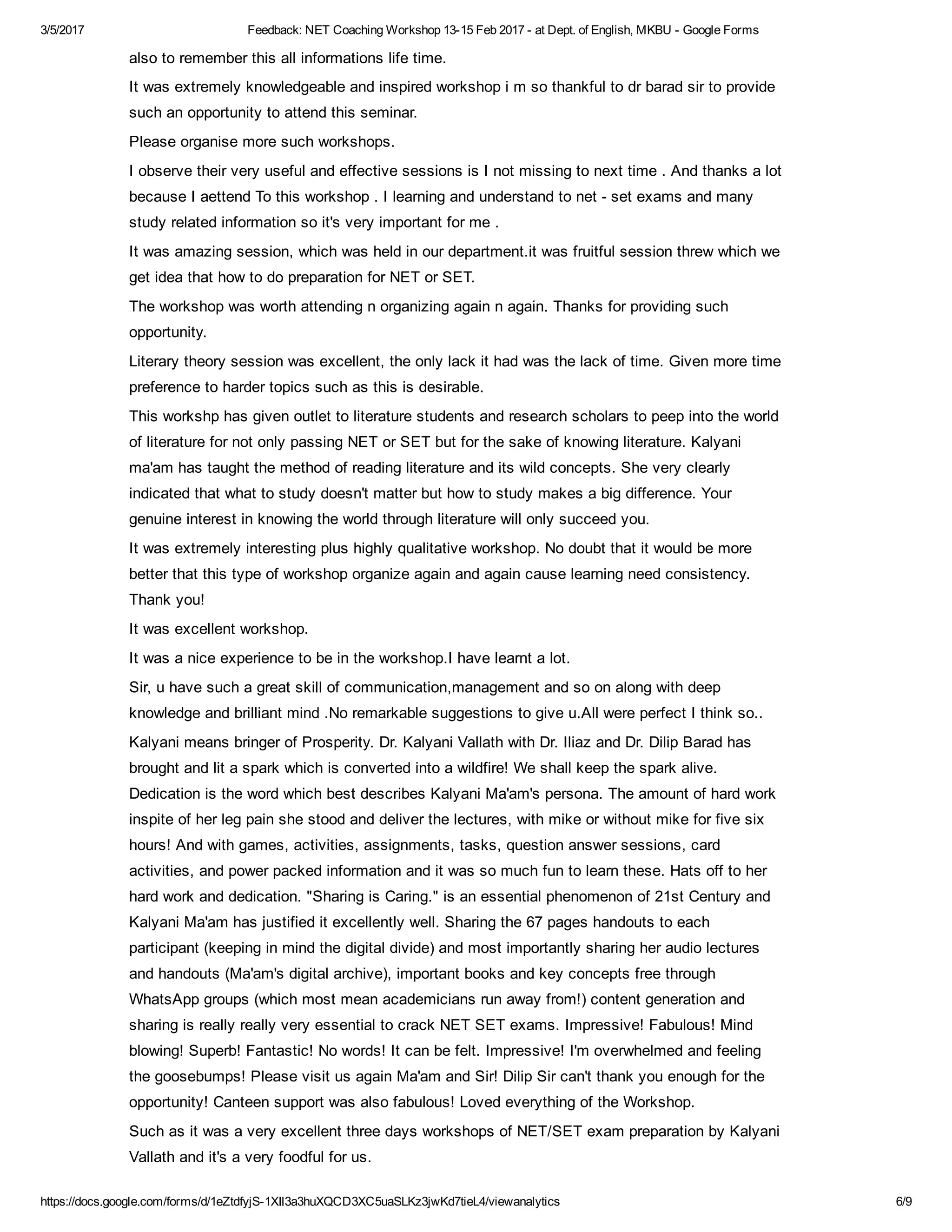 3/5/2017 Feedback: NET Coaching Workshop 13­15 Feb 2017 ­ at Dept. of English, MKBU ­ Google Forms
https://docs.google.com/forms/d/1eZtdfyjS­1XIl3a3huXQCD3XC5uaSLKz3jwKd7tieL4/viewanalytics 6/9
also to remember this all informations life time.
It was extremely knowledgeable and inspired workshop i m so thankful to dr barad sir to provide
such an opportunity to attend this seminar.
Please organise more such workshops.
I observe their very useful and effective sessions is I not missing to next time . And thanks a lot
because I aettend To this workshop . I learning and understand to net ­ set exams and many
study related information so it's very important for me .
It was amazing session, which was held in our department.it was fruitful session threw which we
get idea that how to do preparation for NET or SET.
The workshop was worth attending n organizing again n again. Thanks for providing such
opportunity.
Literary theory session was excellent, the only lack it had was the lack of time. Given more time
preference to harder topics such as this is desirable.
This workshp has given outlet to literature students and research scholars to peep into the world
of literature for not only passing NET or SET but for the sake of knowing literature. Kalyani
ma'am has taught the method of reading literature and its wild concepts. She very clearly
indicated that what to study doesn't matter but how to study makes a big difference. Your
genuine interest in knowing the world through literature will only succeed you.
It was extremely interesting plus highly qualitative workshop. No doubt that it would be more
better that this type of workshop organize again and again cause learning need consistency.
Thank you!
It was excellent workshop.
It was a nice experience to be in the workshop.I have learnt a lot.
Sir, u have such a great skill of communication,management and so on along with deep
knowledge and brilliant mind .No remarkable suggestions to give u.All were perfect I think so..
Kalyani means bringer of Prosperity. Dr. Kalyani Vallath with Dr. Iliaz and Dr. Dilip Barad has
brought and lit a spark which is converted into a wildfire! We shall keep the spark alive.
Dedication is the word which best describes Kalyani Ma'am's persona. The amount of hard work
inspite of her leg pain she stood and deliver the lectures, with mike or without mike for five six
hours! And with games, activities, assignments, tasks, question answer sessions, card
activities, and power packed information and it was so much fun to learn these. Hats off to her
hard work and dedication. "Sharing is Caring." is an essential phenomenon of 21st Century and
Kalyani Ma'am has justified it excellently well. Sharing the 67 pages handouts to each
participant (keeping in mind the digital divide) and most importantly sharing her audio lectures
and handouts (Ma'am's digital archive), important books and key concepts free through
WhatsApp groups (which most mean academicians run away from!) content generation and
sharing is really really very essential to crack NET SET exams. Impressive! Fabulous! Mind
blowing! Superb! Fantastic! No words! It can be felt. Impressive! I'm overwhelmed and feeling
the goosebumps! Please visit us again Ma'am and Sir! Dilip Sir can't thank you enough for the
opportunity! Canteen support was also fabulous! Loved everything of the Workshop.
Such as it was a very excellent three days workshops of NET/SET exam preparation by Kalyani
Vallath and it's a very foodful for us.
 