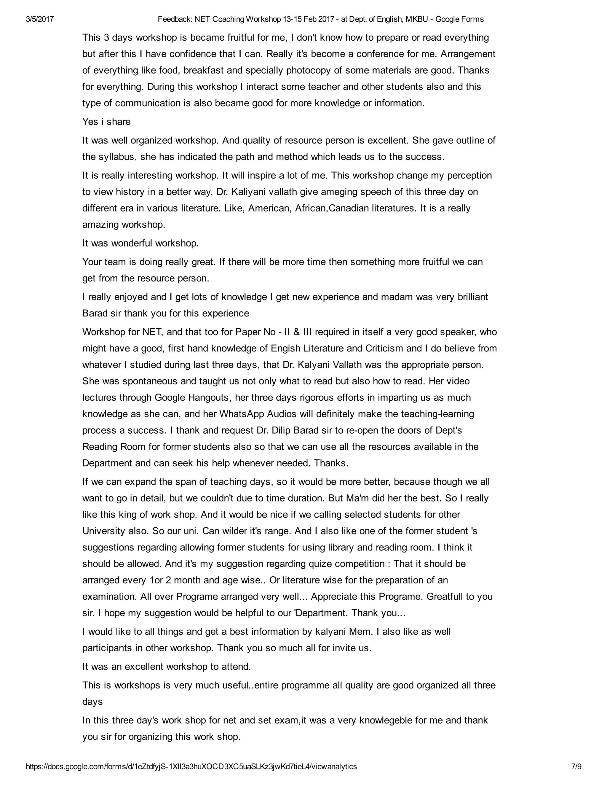 3/5/2017 Feedback: NET Coaching Workshop 13­15 Feb 2017 ­ at Dept. of English, MKBU ­ Google Forms
https://docs.google.com/forms/d/1eZtdfyjS­1XIl3a3huXQCD3XC5uaSLKz3jwKd7tieL4/viewanalytics 7/9
This 3 days workshop is became fruitful for me, I don't know how to prepare or read everything
but after this I have confidence that I can. Really it's become a conference for me. Arrangement
of everything like food, breakfast and specially photocopy of some materials are good. Thanks
for everything. During this workshop I interact some teacher and other students also and this
type of communication is also became good for more knowledge or information.
Yes i share
It was well organized workshop. And quality of resource person is excellent. She gave outline of
the syllabus, she has indicated the path and method which leads us to the success.
It is really interesting workshop. It will inspire a lot of me. This workshop change my perception
to view history in a better way. Dr. Kaliyani vallath give ameging speech of this three day on
different era in various literature. Like, American, African,Canadian literatures. It is a really
amazing workshop.
It was wonderful workshop.
Your team is doing really great. If there will be more time then something more fruitful we can
get from the resource person.
I really enjoyed and I get lots of knowledge I get new experience and madam was very brilliant
Barad sir thank you for this experience
Workshop for NET, and that too for Paper No ­ II & III required in itself a very good speaker, who
might have a good, first hand knowledge of Engish Literature and Criticism and I do believe from
whatever I studied during last three days, that Dr. Kalyani Vallath was the appropriate person.
She was spontaneous and taught us not only what to read but also how to read. Her video
lectures through Google Hangouts, her three days rigorous efforts in imparting us as much
knowledge as she can, and her WhatsApp Audios will definitely make the teaching­learning
process a success. I thank and request Dr. Dilip Barad sir to re­open the doors of Dept's
Reading Room for former students also so that we can use all the resources available in the
Department and can seek his help whenever needed. Thanks.
If we can expand the span of teaching days, so it would be more better, because though we all
want to go in detail, but we couldn't due to time duration. But Ma'm did her the best. So I really
like this king of work shop. And it would be nice if we calling selected students for other
University also. So our uni. Can wilder it's range. And I also like one of the former student 's
suggestions regarding allowing former students for using library and reading room. I think it
should be allowed. And it's my suggestion regarding quize competition : That it should be
arranged every 1or 2 month and age wise.. Or literature wise for the preparation of an
examination. All over Programe arranged very well... Appreciate this Programe. Greatfull to you
sir. I hope my suggestion would be helpful to our 'Department. Thank you...
I would like to all things and get a best information by kalyani Mem. I also like as well
participants in other workshop. Thank you so much all for invite us.
It was an excellent workshop to attend.
This is workshops is very much useful..entire programme all quality are good organized all three
days
In this three day's work shop for net and set exam,it was a very knowlegeble for me and thank
you sir for organizing this work shop.
 