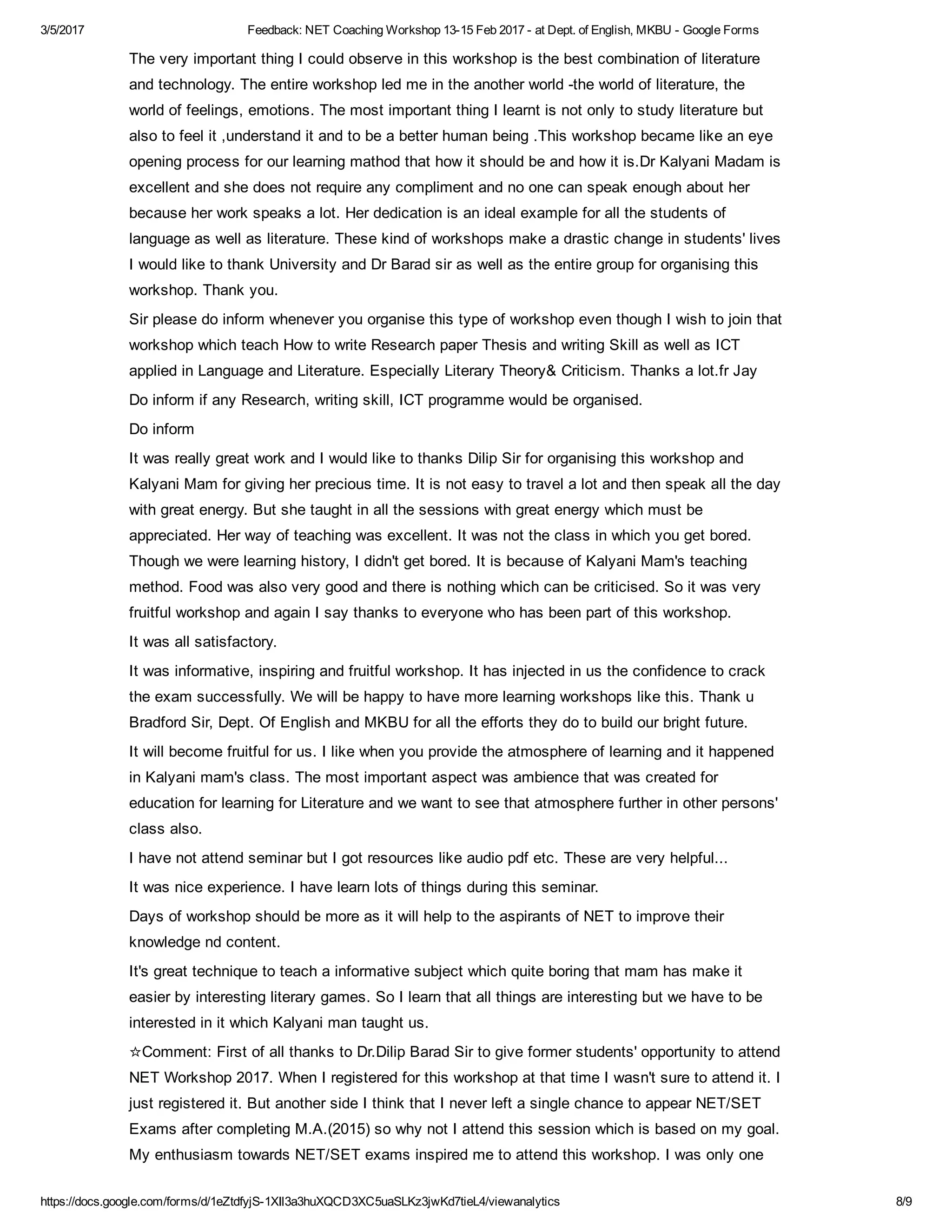3/5/2017 Feedback: NET Coaching Workshop 13­15 Feb 2017 ­ at Dept. of English, MKBU ­ Google Forms
https://docs.google.com/forms/d/1eZtdfyjS­1XIl3a3huXQCD3XC5uaSLKz3jwKd7tieL4/viewanalytics 8/9
The very important thing I could observe in this workshop is the best combination of literature
and technology. The entire workshop led me in the another world ­the world of literature, the
world of feelings, emotions. The most important thing I learnt is not only to study literature but
also to feel it ,understand it and to be a better human being .This workshop became like an eye
opening process for our learning mathod that how it should be and how it is.Dr Kalyani Madam is
excellent and she does not require any compliment and no one can speak enough about her
because her work speaks a lot. Her dedication is an ideal example for all the students of
language as well as literature. These kind of workshops make a drastic change in students' lives
I would like to thank University and Dr Barad sir as well as the entire group for organising this
workshop. Thank you.
Sir please do inform whenever you organise this type of workshop even though I wish to join that
workshop which teach How to write Research paper Thesis and writing Skill as well as ICT
applied in Language and Literature. Especially Literary Theory& Criticism. Thanks a lot.fr Jay
Do inform if any Research, writing skill, ICT programme would be organised.
Do inform
It was really great work and I would like to thanks Dilip Sir for organising this workshop and
Kalyani Mam for giving her precious time. It is not easy to travel a lot and then speak all the day
with great energy. But she taught in all the sessions with great energy which must be
appreciated. Her way of teaching was excellent. It was not the class in which you get bored.
Though we were learning history, I didn't get bored. It is because of Kalyani Mam's teaching
method. Food was also very good and there is nothing which can be criticised. So it was very
fruitful workshop and again I say thanks to everyone who has been part of this workshop.
It was all satisfactory.
It was informative, inspiring and fruitful workshop. It has injected in us the confidence to crack
the exam successfully. We will be happy to have more learning workshops like this. Thank u
Bradford Sir, Dept. Of English and MKBU for all the efforts they do to build our bright future.
It will become fruitful for us. I like when you provide the atmosphere of learning and it happened
in Kalyani mam's class. The most important aspect was ambience that was created for
education for learning for Literature and we want to see that atmosphere further in other persons'
class also.
I have not attend seminar but I got resources like audio pdf etc. These are very helpful...
It was nice experience. I have learn lots of things during this seminar.
Days of workshop should be more as it will help to the aspirants of NET to improve their
knowledge nd content.
It's great technique to teach a informative subject which quite boring that mam has make it
easier by interesting literary games. So I learn that all things are interesting but we have to be
interested in it which Kalyani man taught us.
☆Comment: First of all thanks to Dr.Dilip Barad Sir to give former students' opportunity to attend
NET Workshop 2017. When I registered for this workshop at that time I wasn't sure to attend it. I
just registered it. But another side I think that I never left a single chance to appear NET/SET
Exams after completing M.A.(2015) so why not I attend this session which is based on my goal.
My enthusiasm towards NET/SET exams inspired me to attend this workshop. I was only one
 