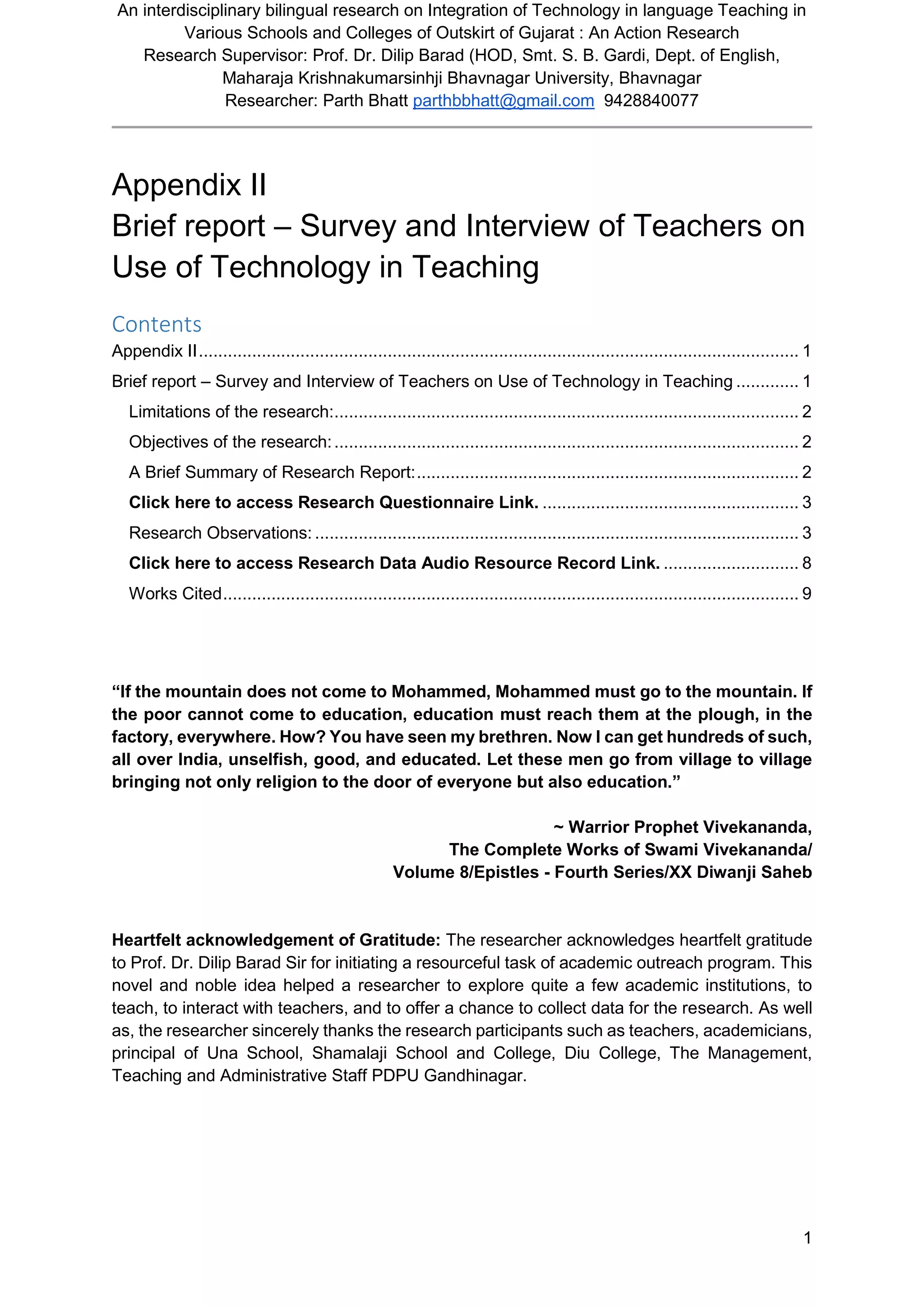 An interdisciplinary bilingual research on Integration of Technology in language Teaching in
Various Schools and Colleges of Outskirt of Gujarat : An Action Research
Research Supervisor: Prof. Dr. Dilip Barad (HOD, Smt. S. B. Gardi, Dept. of English,
Maharaja Krishnakumarsinhji Bhavnagar University, Bhavnagar
Researcher: Parth Bhatt parthbbhatt@gmail.com 9428840077
1
Appendix II
Brief report – Survey and Interview of Teachers on
Use of Technology in Teaching
Contents
Appendix II............................................................................................................................ 1
Brief report – Survey and Interview of Teachers on Use of Technology in Teaching ............. 1
Limitations of the research:................................................................................................ 2
Objectives of the research:................................................................................................ 2
A Brief Summary of Research Report:............................................................................... 2
Click here to access Research Questionnaire Link. ..................................................... 3
Research Observations: .................................................................................................... 3
Click here to access Research Data Audio Resource Record Link. ............................ 8
Works Cited....................................................................................................................... 9
“If the mountain does not come to Mohammed, Mohammed must go to the mountain. If
the poor cannot come to education, education must reach them at the plough, in the
factory, everywhere. How? You have seen my brethren. Now I can get hundreds of such,
all over India, unselfish, good, and educated. Let these men go from village to village
bringing not only religion to the door of everyone but also education.”
~ Warrior Prophet Vivekananda,
The Complete Works of Swami Vivekananda/
Volume 8/Epistles - Fourth Series/XX Diwanji Saheb
Heartfelt acknowledgement of Gratitude: The researcher acknowledges heartfelt gratitude
to Prof. Dr. Dilip Barad Sir for initiating a resourceful task of academic outreach program. This
novel and noble idea helped a researcher to explore quite a few academic institutions, to
teach, to interact with teachers, and to offer a chance to collect data for the research. As well
as, the researcher sincerely thanks the research participants such as teachers, academicians,
principal of Una School, Shamalaji School and College, Diu College, The Management,
Teaching and Administrative Staff PDPU Gandhinagar.
 